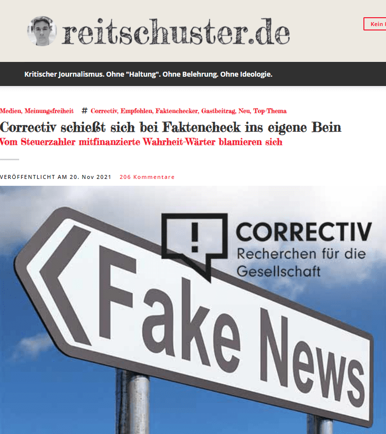 Correctiv widerlegt Zitat auf Basis falscher Quelle
Um Correctiv soll es hier gehen. Dort wurde am 17. November ein Faktencheck zu einem angeblich falschen Zitat des DIVI-Präsidenten Gernot Marx veröffentlicht.

Das Zitat lautet: „Aktuell registrieren wir einen starken Anstieg wie im vorigen Jahr. Der große Unterschied ist allerdings, dass wir heute 4.000 Intensivpflegebetten weniger zur Verfügung haben als 2020.“ (Gernot Marx, Präsident DIVI)

Inhalt des Zitats ist also der starke Bettenabbau der Krankenhäuser. Correctiv schreibt: “Es wird jedoch wesentlicher Kontext weggelassen und der Mythos befeuert, in Deutschland seien während der Pandemie Intensivbetten abgebaut worden.”

Der Bettenabbau also nur als Mythos? Unabhängig vom in Frage stehenden Zitat, lässt sich dieser Sachverhalt für jeden auf der Website des DIVI nachvollziehen. Ein reichlich plumper Versuch, die Tatsachen zu verdrehen.

Im Bezug auf das Zitat behauptet Correctiv: “Es fehlt Kontext: Aus Gernot Marx’ kompletter Aussage geht nicht hervor, dass Betten abgebaut worden seien.”

Correctiv gibt an, das Zitat recherchiert zu haben. Die genannte angebliche Quelle sei aus einem Interview des MDR vom 26.10.2021, das im Ärzteblatt vom 26.10.2021 zitiert worden wäre.

Das Zitat ist jedoch korrekt und vollständig, so wie es oben wiedergegeben wurde, in der Aachener Zeitung vom 4. November 2021 abgedruckt. Ein Dank geht an dieser Stelle an die aufmerksame Leserin, die auf den Vorfall hinwies.


Quelle: Aachener Zeitung, 4. November 2021
Schlampige Recherche?
Der Eindruck, den „Correctiv“ vermittelt, das Zitat sei „aus dem Kontext gerissen“ oder irreführend wiedergegeben, ist absurd. 

Das “Recherche-Netzwerk” hat also offensichtlich Schwierigkeiten bei der Ausübung der eigenen Kernkompetenz – der korrekten Recherche. Was läge näher, als sich direkt an den Beteiligten zu wenden, um die Echtheit bestätigen zu lassen? Bei Correctiv bemüht man sich stattdessen der Online-Recherche, führt diese aber nicht gründlich durch und landet dann bei einer falschen Quelle.

Fehler in der Recherche passieren, keine Frage. Besonders, wenn keine Redaktion hinter dem Autor steht, die alles nochmal minutiös durchprüft.

Unangenehm wird es dann, wenn eine derartig schlampige Recherche bei einem relativ einfach zu validierendem Sachverhalt passiert.

Allerdings kann man bei einem “Recherche-Netzwerk”, das sich die Fehlersuche und Wahrhaftigkeit so groß auf die Fahne geschrieben hat, vielleicht doch andere Maßstäbe anlegen. Immerhin brüstet man sich damit, den Kampf gegen Fake-News im Internet zu führen. „Ob Steuerbetrug, illegale Parteienfinanzierung oder gezielte Fake News – wir wollen sichtbar machen, wo Macht missbraucht wird“, heißt es auf der Webseite.

Um die „Macht“ bzw. die „Mächtigen“ kümmert sich Correctiv, das von diesen auch indirekt durch Steuergelder subventioniert wird, allerdings kaum. Stattdessen nimmt es diejenigen unter Dauerbeschuss, die diesen Mächtigen, die Correctiv mitfinanzieren, kritisieren.

Correctiv schwimmt im Geld
Die finanziellen Mittel, um eine sorgfältige Recherche durchführen zu können, wären jedenfalls vorhanden.

Insgesamt nahm Correctiv allein im Jahr 2021 Zuwendungen von über 2,4 Millionen Euro ein. Davon angeblich etwa 885.000 EUR von privaten Unterstützern. Die dank der Gemeinnützigkeit wiederum ihre Spenden von der Steuern abziehen können – womit der Steuerzahler hier mitbezahlen muss. Die übrigen Gelder kamen von unterschiedlichen Stiftungen, Firmen und politischen Einrichtungen.



George Soros Open Societies Foundation (70.240,54 €), die Omidyar Network Foundation von eBay Gründer Pierre Omidyar (414.078,67 €), die Schöpflin Stiftung (250.000,00 €), aber auch Google (150.000,00 €) und die Staatskanzlei des Landes NRW: (218.886,00 €) zählen unter anderem dieses Jahr zu den Unterstützern verschiedener Correctiv-Projekte.

Der uneigennützige Dienst an der Gemeinschaft lohnt sich. Im Correctiv-Logo heißt es: “Recherchen für die Gesellschaft”. Wer könnte daran bei so hochgeachteten Geldgebern zweifeln?

Allerdings wäre es dort sicher gern gesehen, wenn die falsch aufgestellten Tatsachenbehauptungen etwas weniger leicht zu entkräften wären, da sonst das Image der so gern betonten Faktentreue doch arg bröckelt.

Wobei es mit diesem Image bei einer Organisation, die sich dem Kampf gegen den Machtmissbrauch verschrieben hat, sich aber gleichzeitig in erheblichem Maße von den „Mächtigen“ finanzieren lässt, noch nie gut aussah.