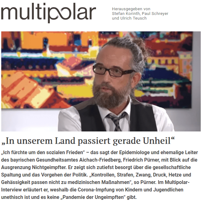 Multipolar: Herr Pürner, Karl Lauterbach hat vor kurzem auf Twitter erklärt: „Das gesamte öffentliche Leben muss auf 2G reduziert sein. Die Kontrollen mit Strafen, unangenehm und teuer (…) sind das zentrale Mittel. Die Ungeimpften müssen das ertragen, weil, wenn man ehrlich ist, sie auch mit dem Leben der anderen spielen.“ Sie haben Lauterbach geantwortet, das sei „menschenverachtend“. Was passiert in unserem Land?

Pürner: In unserem Land passiert gerade Unheil. Aber nicht durch Corona. Wenn nur ein einziger Mensch im Jahr 2019 die aktuelle Situation vorhergesagt hätte, er wäre in die Psychiatrie verbracht worden. Kontrollen, Strafen, Zwang, Druck, Hetze und Gehässigkeit – diese Begriffe passen nicht zu medizinischen Maßnahmen. Die Politik und vor allem Karl Lauterbach als Panikexperte der Talkshows haben enorm die Bevölkerung gespalten, aufgehetzt und Hass gesät. Warum die Aussagen von Lauterbach einfach so hingenommen werden, ist mir rätselhaft. Er hat doch jedes Maß an Menschlichkeit und Anstand verloren.

Multipolar: Eine zentrale Botschaft, die in den vergangenen Wochen immer wieder zu hören war, lautet: Wir haben eine „Pandemie der Ungeimpften“. Gerade erst erklärte Jens Spahn in einem Interview, die Ungeimpften seien schuld an der „vierten Welle“. Was sagen Sie dazu? Stimmt das?

Pürner: Diese Aussage ist völliger Unsinn und zeigt doch nur die Hilflosigkeit, in der die Politiker stecken. Wer in so einer Situation nach Schuldigen plärrt statt nach Lösungen sucht, der hat nichts verstanden.

Multipolar: Wie begründen Sie das?

Pürner: Weil es keine Pandemie der Ungeimpften gibt. Woran wird das festgemacht? An den geschätzten Daten? Gewürfelt? Geraten? Glaskugel? Die DIVI (Deutsche Interdisziplinäre Vereinigung für Intensiv- und Notfallmedizin) hat kürzlich erst zugegeben, dass sie keine Daten zum Impfstatus erhebt. Ein Skandal. Es ist ja nicht so, dass diese Daten unwichtig sind. Im Gegenteil. Nur durch ordentliche Daten kann man klare Aussagen treffen. Aber anscheinend sind gute Daten in Deutschland nicht gewünscht. Weiter ist bekannt, dass in vielen Krankenhäusern Patienten mit unbekanntem Impfstatus und ein Mal Geimpfte zu den Nicht-Geimpften gezählt werden.

Multipolar: Christian Drosten hat mittlerweile bestätigt, dass es keine „Pandemie der Ungeimpften“ gibt. Dennoch wird so getan, als sei es anders. Woran liegt das?

Pürner: Schuldzuweisung kennen wir schon aus anderen Situationen. Es ist eine Ablenkung vom eigenen Versagen. Viele Politiker auf allen Ebenen wussten, dass es einen Pflegekräftemangel gibt – und das seit Jahren. Das hat nur niemanden interessiert. Über diese Situation berichte ich auch in meinem Buch. Und nun ist der Aufschlag in der Realität hart. Anstatt aber demütig Fehler einzugestehen und sofort diesen Mangel zu beheben, haben die Politiker noch die Frechheit, auf Ungeimpfte zu zeigen, sie auszuschließen und sie für die miserable Situation verantwortlich zu machen. Das ist ein absolutes Trauerspiel, das leider auch der Bundespräsident mitspielt.

Multipolar: Sie zitieren auf Ihrem Twitter-Account auch eine aktuelle Aussage von Gernot Marx. Wer ist das und was ist die Tragweite der Aussage?

Pürner: Gernot Marx ist der Präsident des DIVI e.V., also des Deutschen Intensivregisters. Und er sagte kürzlich, dass es keine Erfassung des Impfstatus der Patienten auf den Intensivstationen gibt. Mit anderen Worten, es gibt keine Klarheit darüber, ob tatsächlich mehr Ungeimpfte auf der „Intensiv“ liegen. Leider war aber dieses Narrativ die Grundlage für die Aussage der „Pandemie der Ungeimpften“. Politiker habe dieses Narrativ in die Welt gesetzt, Medien haben das ungeprüft übernommen. Es muss auch noch folgende Frage gestattet sein: Warum hat das DIVI darüber keine Daten? Wollte man diese nicht? Oder hat man es vergessen? Oder war es zu unwichtig? Egal was, für mich sind alle drei Gründe ausreichend dafür, dass die Verantwortlichen des DIVI zurückzutreten haben.

Multipolar: Die Behauptung, die Ungeimpften seien die Pandemietreiber, hat weitreichende Konsequenzen. Die Ungeimpften sind einer für die Geschichte der Bundesrepublik wohl beispiellosen Stigmatisierung ausgesetzt. Einfachste Unternehmungen, die zum Leben dazugehören, werden ihnen untersagt. Was sagt ihre Erfahrung, ihr Wissen im Hinblick auf das epidemiologische Geschehen und die Maßnahmen zur Bekämpfung der Virussituation, wenn Sie sehen, wie der Staat gegen Ungeimpfte vorgeht?

Pürner: Das wird nach hinten los gehen. Diese Gruppe wird sich nicht einfach beugen. Was ist dann gewonnen? Sie werden doch nicht ernsthaft jemanden mit so einem Unsinn überzeugen können. Die Ungeimpften werden sich untereinander treffen, heimlich und im Erkrankungsfall werden sie ihre Kontaktpersonen nicht so einfach preisgeben. Zudem wird das Vertrauen dieser Menschen in den Staat und vor allem in die Medizin weiter schwinden – und wir sprechen ja hier nicht nur von einer Handvoll. Schätzungsweise sind es etwa 20 bis 30 Prozent der Deutschen, die sich aus unterschiedlichen Gründen nicht impfen lassen möchten. Wenn alle diese Menschen eine derartige Ausgrenzung erfahren, dann fürchte ich auch um den sozialen Frieden.

Multipolar: Stehen die Maßnahmen überhaupt noch in einem Verhältnis zu dem Krisengeschehen?

Pürner: Nein. Verhältnismäßigkeit spielte schon während der ganzen Pandemie eine eher untergeordnete Rolle. Nun aber wird es immer schlimmer. Was soll diese Ausgrenzung bringen? Man weiß inzwischen sehr gut, dass auch Geimpfte erkranken, schwer erkranken, an Covid versterben und das Virus auch weitergeben. Und das in dem Maße wie die Ungeimpften. Geimpfte fühlen sich geschützt. Haben sie dann mal Erkältungssymptome, dann gehen sie von einem anderen Erreger aus und nehmen möglicherweise ungetestet an Veranstaltungen teil oder gehen in die Arbeit. Dort verbreiten sie dann das Virus und stecken andere an.

Multipolar: Als Hauptgrund für die Maßnahmen werden die Überlastungen in den Kliniken angeführt. Was haben Sie dazu zu sagen?

Pürner: Die Urangst der Menschen wird dadurch geweckt, bei einer Erkrankung nicht behandelt zu werden, vielleicht sogar zu ersticken. Die Kliniken sind seit Jahren im Herbst und Winter überlastet. Zig Medienberichte aus den letzten Jahren zeugen davon. Ich habe maximales Unverständnis, dass die Politiker, das DIVI und einige Krankenhäuser nun wieder diese Ängste schüren. Es kann mir doch keiner ernsthaft erklären wollen, dass in einem reichen Land wie Deutschland aufgrund von wenigen Covid-Erkrankten – gemessen an der Gesamtheit der Intensivpatienten in Deutschland – die Krankenhäuser zur Überlastung gebracht werden. Da ist doch dann schon vor vielen Jahren einiges schiefgelaufen. Und auch in der Pandemie. Hat man nicht weiter geplant? Wusste man nicht, dass der Winter kommt? Warum wurden etwa 4000 Intensivbetten abgebaut? Wo sind die Fördergelder hin? Viele Fragen, keine Antworten. Außer Alarm und impfen, impfen, impfen hört man nichts. Das ist zu wenig.

Multipolar: Helfen Sie mir bitte mal bei der Einordnung. Vor einem Jahr war Deutschland ebenfalls im Panikmodus. Schlimme Zahlen wurden prognostiziert, die Impfung als Ausweg angepriesen. Nun sind über 70 Prozent der Bürger geimpft. Mit Logik betrachtet, müsste man zu dem Ergebnis kommen, dass die Situation jetzt bereits viel entspannter sein sollte als im vergangenen Jahr. Stattdessen sehen wir, dass es zahlreiche so genannte „Impfdurchbrüche“ gibt, zahlreiche Geimpfte auch in den Krankenhäusern landen. Die gängigen Erklärungen von Lauterbach und anderen Akteuren ist bekannt: Die Delta-Variante. Die sei viel ansteckender. Trotz Impfdurchbrüche schütze die Impfung aber sehr gut. Wie sehen Sie das?

Pürner: Ich sehe, dass die Impfung keinesfalls das hält, was versprochen wurde. Die Impfung wirkt nur suboptimal. Wir erkennen nun, dass die Impfdurchbrüche deutlich zunehmen und der Schutz der Impfung schneller nachlässt als gehofft. Das könnte natürlich auch an der Delta-Variante liegen – womöglich ist der Impfstoff dafür nicht so tauglich. Dennoch wird genau der gleiche Impfstoff weiter, auch bei der dritten Spritze, verabreicht. Erhöhen wir also nur die Dosis eines wenig wirksamen Mittels? Vor allem in der Personengruppe, wo es besonders auf den Schutz ankommt, nämlich bei den Älteren? Vielleicht liegt es aber auch daran, dass ältere Menschen insgesamt eine schlechtere Reaktion des Immunsystems auf eine Impfung zeigen. Das kennen wir auch schon von der Influenza.

Multipolar: Gerade wird die so genannte „Booster-Impfung“ den Bürgern dringend empfohlen. Wir reden jetzt bereits von dem dritten „Schuss“. Wie soll das weitergehen? Sollen sich die Bürger nun alle 4 Monate einen neuen Schuss abholen?

Pürner: Genau so wenig wie ich das Wort „Piks“ für eine Impfung mag, mag ich das Wort „Schuss“ in diesem Zusammenhang. Beide Wörter suggerieren unangebracht eine absolute Ungefährlichkeit bzw. eine gefährliche Abhängigkeit. Genau mit solchen Wörtern führt man die Menschen hinters Licht und dieses Framing wird auch der Sache nicht gerecht. Die nächsten Monate werden zeigen, wo die Reise hingeht. In Afrika sind erst unter fünf Prozent der Bevölkerung vollständig geimpft. Gleichzeitig haben sie geringe Fallzahlen und leere Krankenhäuser. Und wir impfen bereits zum dritten Mal in nicht einmal einem Jahr. Wenn es eine weltweite Pandemie ist, stellt sich hier die Frage der Sinnhaftigkeit.

Multipolar: Wie ordnen Sie die Impfung ein, was Wirksamkeit und Nebenwirkungen angeht?

Pürner: Bei einer Impfung, die erst seit knapp einem Jahr verabreicht wird, kann man nicht wissen, ob und welche Spätfolgen eintreten. Dass es vor allem bei jungen Männern, auch vielen Sportler, zu Herzmuskelentzündungen und auch –stillständen gekommen ist, ist inzwischen bekannt. Reaktion: man empfiehlt den unter-30-jährigen den Impfstoff von Moderna nicht mehr.

Würde die Impfung das halten, was sie verspricht, käme es nicht zu so vielen Impfdurchbrüchen. Keinem Geimpften war anfangs klar, dass er sich ein drittes, vielleicht auch viertes und fünftes Mal, wird impfen lassen müssen, um seinen Status als Geimpfter und seine vermeintlichen Freiheiten behalten zu können geht. Die Bevölkerung in Gibraltar beispielsweise ist zu fast hundert Prozent geimpft und hatte Mitte November eine Inzidenz von 1382 und hat damit laut Statista.de die meisten Corona-Infektionen europaweit.

Multipolar: Beim Paul-Ehrlich-Institut sind über 172.000 Fälle von Impfnebenwirkungen gemeldet, über 21.000 sehr schwere Nebenwirkungen und über 1800 Sterbefälle, die im Verdacht stehen, mit der Impfung zusammenzuhängen. Wie sind diese Zahlen einzuordnen? Gibt es eine Dunkelziffer?

Pürner: Ich vermute, es gibt eine hohe Dunkelziffer. Viele Betroffene melden ihre Nebenwirkungen erst gar nicht oder werden von ihren Ärzten abgewiegelt, weil zu wenig oder zu viel Zeit zwischen Impfung und Reaktion verstrichen ist und somit ein Zusammenhang mit der Impfung nicht hergestellt wird. Mutige Ärzte haben sich im Netz bereits geäußert, dass sie noch nie so viele Nebenwirkungen nach einer anderen Impfung hatten.

Multipolar: Vor kurzem wurde über den Bayern-Spieler Joshua Kimmich diskutiert. Kimmich hat öffentlich gemacht, dass er nicht geimpft ist und er Sorgen um mögliche negative Spätfolgen der Impfung habe. Viele Experten haben daraufhin ausgeschlossen, dass es entsprechende Spätfolgen der Impfung geben werde. Kann man das so stehen lassen?

Pürner: Nein. Sogar das RKI äußert sich zurückhaltend, was die Spätfolgen angeht. Kimmich steht als Buhmann am Pranger, weil er eigenverantwortlich über einen medizinischen Eingriff an seinem Körper entschieden hat. Demokratische Gesellschaften zeichnen sich dadurch aus, dass genau solche individuellen Entscheidungen akzeptiert werden. Hier findet eine Moralisierung politischer Entscheidungen statt und Andersdenkende werden angegriffen und ausgeschlossen. Vielleicht sollten alle, die der Auffassung sind, die Impfung werde zu keinen negativen Spätfolgen führen, öffentlich rechtsverbindlich erklären, dass Sie mit ihrem gesamten Vermögen bereit sind, entsprechende Folgen, die es aus ihrer Sicht ja nicht geben kann, finanziell zu übernehmen.

Multipolar: Das mit der rechtsverbindlichen Erklärung und Kostenübernahme hatte ich auch vor kurzem in einem Kommentar gefordert. Es ist doch erstaunlich, dass Akteure so klar und deutlich sagen, negative Langzeitauswirkungen könne es nicht geben, aber noch keiner bisher in der Öffentlichkeit zu diesem Schritt bereit war. Wenn es entsprechende negative Auswirkungen der Impfungen definitiv nicht geben wird, würden sie doch keinerlei Risiko eingehen.

Pürner: So ist es. Viele Menschen, vor allem Promis und Politiker bewerben die Impfung und lassen keine Gelegenheit aus zu erwähnen, dass die Impfung total harmlos und völlig ungefährlich ist. Aber wenn es um Übernahme von Verantwortung im Sinne einer privaten Haftungsübernahme geht, dann hört man plötzlich nichts mehr.

Multipolar: Was sind Ihre Gedanken zur Impfung von jungen Menschen und Kindern?

Pürner: Kinder spielen im Pandemiegeschehen so gut wie keine Rolle. Sie erkranken entweder gar nicht oder haben leichte Erkältungssymptome. Nur in ganz seltenen Fällen sind – anzunehmen ist, dass es sich um bereits Vorerkrankte handelte – Kinder beziehungsweise Jugendliche an Covid verstorben. Das sind traurige Schicksale, aber deswegen eine ganze Generation gesunder Kinder diesen Maßnahmen auszusetzen, ist in keiner Weise verhältnismäßig. Das Argument, sie könnten ihre Großeltern anstecken und damit töten, ist kinderfeindlich, unmoralisch und niederträchtig. Kindern, das Gefühl zu geben, eine Gefahr und ein Risiko für andere zu sein, ist ethisch und psychologisch höchst bedenklich und spricht für eine Gesellschaft, in der die schützenwertesten und wertvollsten Mitglieder nichts wert sind.

Zur Impfung: Eine Impfung soll vor schwerer Krankheit oder gar Tod schützen. Wie wir in den letzten Wochen miterleben, tut die Covid-19-Impfung das nicht ausreichend. Kinder ohne erhebliche Vorerkrankungen haben keine schweren Verläufe und sterben nicht daran. Warum sollten sie sich impfen lassen und Nebenwirkungen in Kauf nehmen, die viel schlimmer sein können als die Erkrankung selbst, die sie zudem dauerhaft schützt. Nutzen und Risiko müssen bei jedem medizinischen Eingriff in einem sinnvollen Verhältnis stehen. Ich sehe für Kinder kein hohes Risiko, schwer zu erkranken oder gar zu sterben. Was ein neuartiger mRNA-Impfstoff in einem jungen, im Wachstum befindlichen Körper macht, kann keiner abschätzen. Und Kinder für andere Gesellschaftsteile zu „opfern“, ist ethisch bis aufs Letzte verwerflich. Unsere Kleinsten haben in dieser Pandemie schon genügend geopfert und ein großer Teil wird Schäden davontragen, die aktuell noch keiner absehen kann.

Es ist ja eigentlich so: Nur weil der Impfstoff nicht so schützt wie versprochen, sollen sich nun Kinder und Jugendliche impfen lassen. Das ist ziemlich unethisch. Wenn ich nun auch höre, dass bereits über eine Impfung ab dem 5. Lebensjahr diskutiert wird, dann graut es mir.

Multipolar: Wer die Berichterstattung der Medien zu Corona verfolgt, sieht vor allem eines: Zahlen. Überall Zahlen. Jeden Tag neue Zahlen. Inzidenzen, die fallen und steigen, Todesfallzahlen und so weiter. Die Zahlen fließen vom RKI in die Kommunikationskanäle, sie dienen Politikern für weitreichende Entscheidungen. Zahlen, das ist bekannt, haftet immer auch etwas Faktisches an. In ihrem Buch „Diagnose Pan(ik)demie“ sagen Sie einiges zum Umgang mit Zahlen in der Pandemie. Wo liegen die großen Fehler? Was kritisieren Sie aktuell?

Pürner: Viele Entscheidungen beruhen auf Modellen und Berechnungen. Das kann sinnvoll sein. Doch hier wird ein wichtiger Faktor vergessen oder bewusst vernachlässigt: der Mensch. Das Leben ist keine Intensivstation – gleichwohl ist unser Leben stets voller Risiken. Auf der anderen Seite fehlen wichtige Fakten und Zahlen nach bald 20 Monaten Pandemie, die längst hätten erhoben werden können und müssen. Wir wissen nicht einmal genau, wie hoch die Impfquote in Deutschland ist. Wie kann das sein, wenn sich gleichzeitig Ärzte, Impfzentren und Krankenhäuser über den hohen bürokratischen Aufwand beschweren. Zudem wird immer noch über die sogenannte Inzidenz berichtet, obwohl doch die Krankenhauseinweisungen ausschlaggebend sind. Aber daran lässt sich schon das Dilemma erkennen. Es sind reine Meldeinzidenzen. Diese lassen keine Aussage über Erkrankte zu, sondern zeigen nur die positiven Labormeldungen an. Das hat aber wenig Aussagekraft.

Multipolar: Mittlerweile läuft die Krise seit über 19 Monaten. Viele Daten und Erfahrungswerte sind vorhanden – aus allen Ländern der Welt. Wie sieht eine realistische Einschätzung des Virusgeschehens aus?

Pürner: Das Virus ist unter uns und es wird bleiben. Manchen werden schwer erkranken, andere werden eine Infektion nicht einmal bemerken. Auch wenn es keiner hören will und man den Eindruck bekommt, Menschen dürfen an allem sterben, nur nicht an Corona, muss der Realität ins Auge gesehen werden. Der Tod gehört zum Leben und ein 90-jähriger Senior darf sowohl an den Folgen einer Lungenentzündung als auch an Corona sterben. Aber nein, wir isolieren unsere alten Mitmenschen. Haben wir sie je gefragt, ob sie das wollen?

Multipolar: War der schwedische Weg richtig?

Pürner: Ja.

Multipolar: Wie groß sind die Schäden, die sich für unsere Gesellschaft aus der Pandemiepolitik ergeben?

Pürner: Sehr groß. Die Menschen sind psychisch angeschlagen. Sie können und wollen nicht mehr. Wir haben bereits jetzt enorme wirtschaftliche Schäden, Inflation, gleichzeitig steigende Preise in nahezu allen Lebensbereichen. Die einen sind zerfressen vor Sorgen um die eigene Gesundheit, die der Familie, andere haben Angst ihren Job zu verlieren oder sind bereits arbeitslos. Und wieder andere haben Angst vor der Zukunft in Deutschland, vor den Maßnahmen und was auf uns zukommt, welches politische System am Ende dieser Pandemie herrschen wird. Egal, ob die Sorgen berechtigt sind oder nicht. Sie sind da und machen den Menschen zu schaffen. Angst und Kummer sind wiederum schlecht für unser Immunsystem – es ist ein Teufelskreis.

Der Spalt in der Gesellschaft wird sich nicht so schnell schließen lassen. Auch wenn morgen alles vorbei sein sollte. Es sind viele Enttäuschungen und Verletzungen vorhanden, die hoffentlich die Zeit heilen kann. Ich bin aber skeptisch. Einen solchen Riss in einer Bevölkerung wieder zu kitten, dauert Jahre.

Multipolar: Wie sehen Sie die Rolle der Medien in der Krise?

Pürner: Ich habe am eigenen Leib erfahren, dass Menschen, die sich kritisch äußern, sofort in eine bestimmte Ecke gedrängt und mit schärfsten Mitteln bekämpft werden. Sie werden als rechtsradikal, Querdenker, Corona-Leugner, Impfverweigerer und Verharmloser bezeichnet. Damit ist jeder sachlichen Diskussion, was die Wissenschaft und vor allem eine Demokratie ausmacht, der Nährboden entzogen. Schaut man sich in den Talkshows um, waren zu Beginn so gut wie keine Kritiker eingeladen. Inzwischen dürfen hin und wieder welche zu Wort kommen, aber einer Person stehen dann drei bis vier Gegner gegenüber. Das ist nicht ausgewogen. Weltweit anerkannte Experten, Wissenschaftler und Professoren sind verleumdet, denunziert und aufs Übelste persönlich beleidigt und einfach geschnitten worden. Wenn der Spiegel innerhalb der Pandemie mehrere Millionen Euro von der Bill und Melinda Gates Stiftung gespendet bekommt: Kann ich da, zum Beispiel, eine objektive, kritische Berichterstattung erwarten?

Multipolar: Was würden Sie einem Menschen sagen, der der Medienrealität glaubt und der Pandemiepolitik folgt? Wie kommt man an so jemanden ran, wie kann man ihm helfen, die Dinge mit etwas Abstand, an den Fakten orientiert einzuordnen?

Pürner: Das ist schwierig. Die Menschen sind in ihrer Urangst getriggert worden. Vielleicht zweifelt der ein oder andere. Sich das aber einzugestehen, ist ein langer Prozess, wenn er überhaupt jemals stattfindet. Wissen muss man sich selbst aneignen. Es besteht eine Holschuld. In Zeiten des Internets kann man sich umfangreich informieren und trotz vieler fehlender Daten gibt es genügend, die aussagekräftig sind und zum Nachdenken anregen sollten. Wie zum Beispiel, das Risiko für einen 20-Jährigen, an Covid19 zu sterben. Es liegt knapp über null Prozent. Dennoch versuche ich weiter aufzuklären und den Menschen ihre Angst vor Krankheit und Tod zu nehmen.