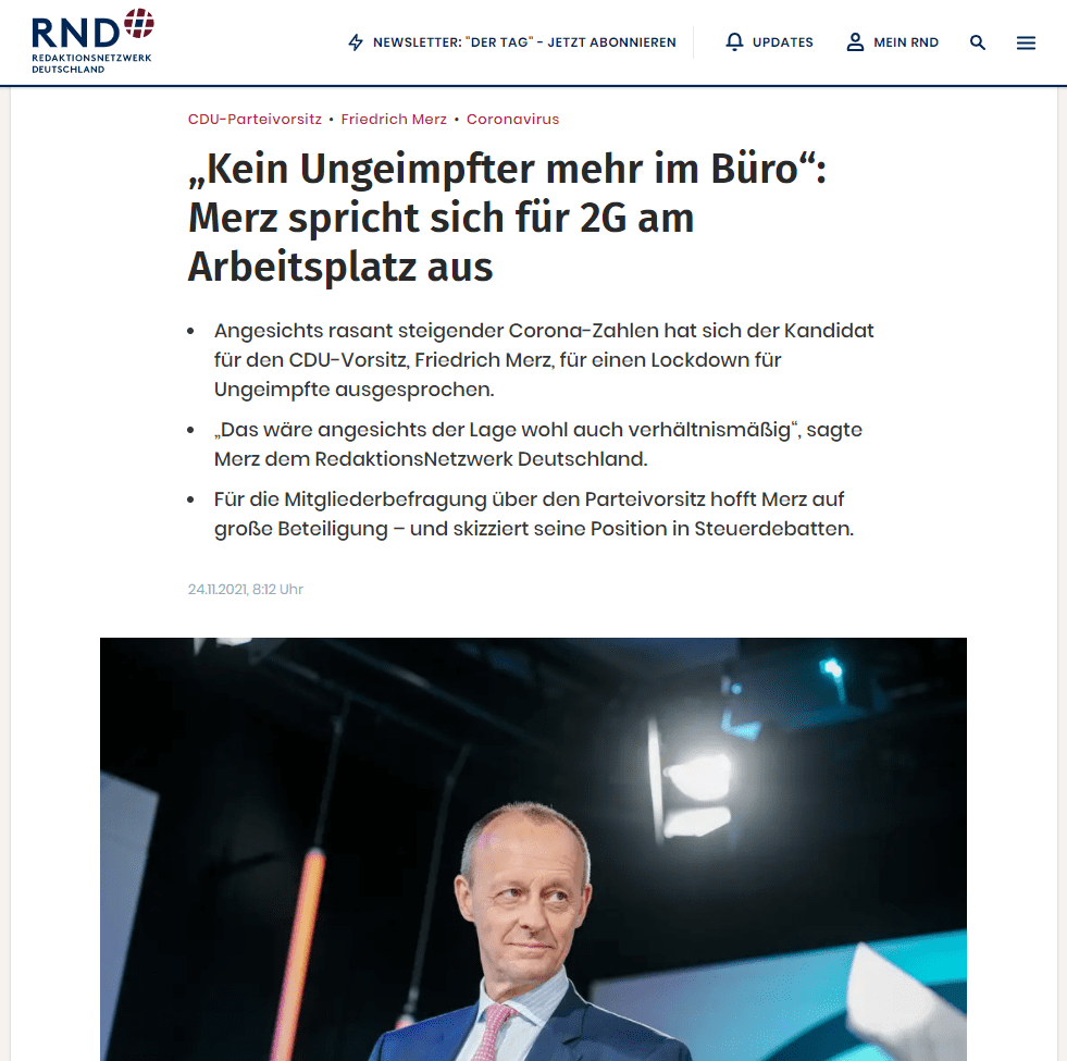 So könnten Ungeimpfte dann auch nicht mehr arbeiten, denn „mit konsequenter 2G-Regelung wäre der Zugang zum Betrieb und zur Arbeitsstelle auch nur noch für Geimpfte und Genese möglich – mit allen Konsequenzen“, sagte Merz. „Kein Ungeimpfter mehr im Büro, kein ungeimpfter Fußballspieler mehr auf dem Rasen, kein ungeimpfter Abgeordneter mehr im Bundestag, kein ungeimpfter Student mehr im Hörsaal.“

Für eine Impfpflicht spricht sich Merz hingegen nicht vollends aus. „Ich bin dafür, staatliche Anordnungen nur zu treffen, wenn man sie auch durchsetzen kann“, betonte er gegenüber dem RND. Es sei unklar, wer dies bei einer Impfpflicht übernehmen solle und wie die Sanktionen aussehen würden. „Ich bin nicht grundsätzlich dagegen, weise aber auf die Umsetzungsschwierigkeiten hin“, betonte er.

Merz hofft auf Beteiligung von mindestens der Hälfte bei Mitgliederbefragung über CDU-Vorsitz
Bei der Mitgliederbefragung über den CDU-Vorsitz im Dezember hofft Merz auf eine Beteiligung von mindestens der Hälfte der 400.000 CDU-Mitglieder. „Es wäre gut, wenn es mehr als die Hälfte wäre“, sagte Merz. Endgültig werde der neue Vorsitzende jedoch vom Parteitag legitimiert. „Da wird es dann nur noch einen Kandidaten geben, damit ist eine breite Mehrheit gesichert.“

Öffentliche Unterstützung führender CDU-Mitglieder wünscht sich Merz offenbar nicht. „Ich habe einige gebeten, davon Abstand zu nehmen, ihre Unterstützung öffentlich zu bekunden“, sagte er. Man wolle nicht in einen Wettlauf treten, wer den meisten Rückhalt in den Führungsgremien hätte. „Die Mitglieder, die jetzt befragt werden, brauchen keine Empfehlungen der Amts- und Mandatsträger, sie wollen aus eigener Überzeugung entscheiden.“

„Wir sind mittlerweile schon Hochsteuerland“
In der Debatte um den Spitzensteuersatz bei der Einkommenssteuer hat Merz gegenüber dem RND seine Zustimmung zur Erhöhung geäußert. „Es ist nicht entscheidend, ob da am Ende 42, 43, 45 oder 47 Prozent steht. Wichtiger ist der gesamte Verlauf der Steuerkurve“, unterstrich Merz. „Wir sind mittlerweile schon Hochsteuerland“, warnte Merz. Deshalb gebe es nicht mehr viel Spielraum.

Die Einführung einer Vermögenssteuer in Deutschland sei dagegen eine Scheindebatte, sagte Merz. Er sei bereit, Wetten einzugehen: „Es wird in diesem Land keine Vermögensteuer mehr geben, egal unter welcher Regierung.“ Das Bundesverfassungsgericht habe an die Gleichmäßigkeit der Besteuerung so hohe Anforderungen gestellt, dass sie mit einer Vermögensteuer nicht erfüllt werden können.