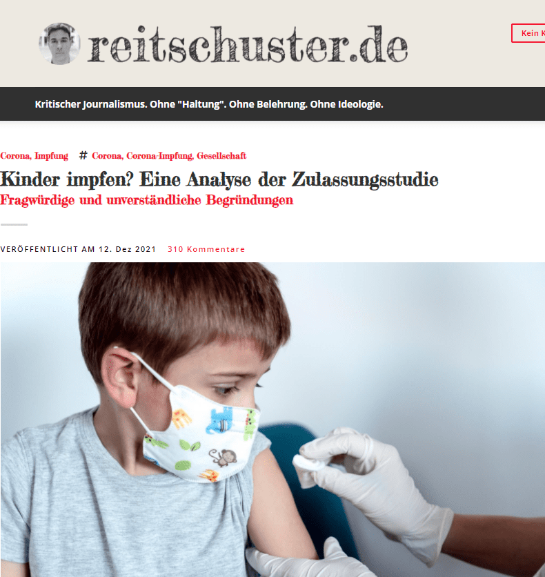 Aber ob wir also unsere Kinder impfen sollten – oder müssen und werden? Gestern noch „Fake News“ und Verschwörungstheorie, morgen vielleicht schon eine weitere Maßnahme, der wir uns beugen. Dies bitte immer selber entscheiden.

Am 26.11.2021 genehmigte die EU-Kommission die „Indikationserweiterung“ des COVID-19-Impfstoffes Comirnaty auf 5- bis 11-Jährige, wie das Paul-Ehrlich-Institut bekanntgab. „Der Ausschuss für Humanarzneimittel (Committee for Medicinal Products for Human Use, CHMP) bei der Europäischen Arzneimittelagentur (European Medicines Agency, EMA) hatte zuvor die Indikationserweiterung empfohlen. Zukünftig kann der COVID-19-Impfstoff 10 Mikrogramm pro Dosis Konzentrat zur Herstellung einer Injektionsdispersion von BioNTech/Pfizer ab einem Alter von 5 bis 11 Jahren eingesetzt werden.“

Damit sind die rechtlichen Voraussetzungen für den Einsatz bei Kindern gegeben und es wird eine Frage der Zeit sein, wann auch für Kinder eine Impfpflicht in Deutschland bestehen wird. Daher ist es sinnvoll, sich einmal die Studie genau anzuschauen, die als wissenschaftliche Grundlage für den Einsatz als Impfstoff in dieser Altersgruppe betrachtet wird. Diese wurde vor wenigen Wochen im sehr angesehenen New England Journal of Medicine publiziert und ist online zu lesen. Nachfolgend möchte ich dies für Nicht-Mediziner anschaulich erläutern und kritisch diskutieren.

Als Hintergrund der Studie wird angeführt, dass „sichere, wirksame Impfstoffe gegen COVID-19 für Kinder im Alter jünger als 12 Jahre alt dringend notwendig“ seien. Hier fange ich als Wissenschaftler bereits an zu rätseln, warum gerade für eine Gruppe von Menschen, die nur in absoluten Ausnahmefällen schwer an COVID-19 erkranken, „dringend“ ein Impfstoff gefunden werden muss. Dies wird begründet u.a. mit der Möglichkeit, dass Kinder in diesem Alter in der Zukunft als „Reservoir“ einer Infektion mit SARS-CoV-2 fungieren könnten sowie als „Quelle“ für neue Mutationen.

Phase I
In der Phase 1 der Zulassungsstudie erfolgte eine Dosisfindung des Impfstoffs. Hierbei erhielten jeweils 16 Kinder, deren Eltern der Studie zugestimmt hatten, jeweils entweder 10, 20 oder 30 Mikrogramm der Impfdosis und dies zweimal im Abstand von 21 Tagen. Dieser Studienarm fand in vier Städten in den USA statt. Von den 16 Kindern in Studienarm 3 mit einer Impfdosis von jeweils 30 Mikrogramm erhielten aber nur 4 Kinder alle beiden Dosen, die übrigen 12 erhielten ebenfalls 10 Mikrogramm injiziert.

Ergebnisse:

Nahezu alle (!) Kinder litten unter Beschwerden nach der Impfung, überwiegend Schmerz, aber auch Rötung und Schwellung, wenn auch bei der letztlich gewählten Dosierung von 10 Mikrogramm diese Beschwerden überwiegend „mild“ waren, zu einem Drittel aber „moderat“. Ebenso klagte die Mehrheit der Kinder über systemische Nebenwirkungen wie Müdigkeit, Muskelschmerzen und auch Fieber (s. Abbildungen A und B). Bei der Dosierung von 10 Mikrogramm traten keine schwerwiegenden Nebenwirkungen auf.

Im zweiten Schritt der Analyse erfolgte die Untersuchung der Immunogenität der „Impfung“. Hierfür erfolgte eine komplizierte Analyse von neutralisierenden Titern aus Blutproben von Studienteilnehmern mit dem Antigen. Im Vergleich von Blutproben vor der Impfung und einem Monat nach der zweiten Impfung wurde bei allen „Impflingen“ ein signifikanter Anstieg der Immunantwort festgestellt, nicht jedoch in der Kontrollgruppe.

Phase II
Nachdem die Impfdosierung mit 10 Mikrogramm/Kind/Impfung festgelegt worden war, erfolgte die Phase II/III-Studie der Erprobung. Diese erfolgte im Rahmen eines randomisierten (zufälligen) Versuches, wobei die Kinder entweder den Impfstoff oder ein Placebo injiziert bekamen. Die Mitarbeiter der Studie und die Impflinge wussten nicht, zu welcher Gruppe sie gelost worden waren. Dies war nur dem auswertenden Mitarbeiter am Ende der Untersuchung bekannt.

In der zweiten und dritten Juniwoche 2021 wurden insgesamt 2.285 Kinder in die beiden Studiengruppen „Impfung“ und „Scheinimpfung“ gelost. Dies erfolgte an insgesamt 81 Studienorten in den USA, Spanien, Finnland und Polen. 2.268 teilnehmende Kinder wurden letztlich „gepiekst“, wobei 1.517 den Impfstoff erhielten und 751 Placebo. Letztlich vollendeten 1.510 Kinder in der Impfgruppe und 746 Kinder in der Placebogruppe den Versuch. Zum Zeitpunkt der Analyse war die Nachbeobachtungszeit im Median 2,3 Monate, wobei die Zeitspanne von 0 bis 2,5 Monate reichte. Bei 20 Prozent der Kinder lag eine Begleiterkrankung vor, davon bei 12 Prozent Adipositas und 8 Prozent Asthma. 9 Prozent der Studienteilnehmer waren bereits vor Beginn der Studie entweder einmal positiv auf SARS-CoV-2 getestet gewesen oder hatten einen positiven Antigentest zu Beginn der Studie. Auch diese Kinder wurden in die Studie einbezogen.

Für die Effektivität der Impfung wurde das Eintreten einer COVID-19 Erkrankung als Parameter genommen. Dies wird in der gedruckten Studie nicht weiter ausgeführt, kann aber weiteren Unterlagen, die online-abrufbar sind, entnommen werden (In einem Appendix zu den Studienunterlagen, abrufbar hier. Wer in der Nachbeobachtungszeit der Studie akut krank wurde, bei dem wurde ein Abstrich auf SARS-CoV-2 mit PCR-Test abgenommen. Ein bestätigter Fall von COVID-19 lag dann vor, wenn neben einem positiven PCR-Test das Vorhandensein mindestens eines der folgenden Parameter: Fieber, Husten, Kurzatmigkeit, Schüttelfrost, Muskelschmerzen, Geschmacksverlust, Durchfall, Halsschmerzen, Erbrechen).

Ergebnisse:

Zu schwerwiegenden Impfkomplikationen oder Nebenwirkungen kam es in der Phase II/III-Studie nicht. Die Mehrzahl der Geimpften (74 Prozent) klagte über Schmerzen an der Injektionsstelle, bis zu 15 Prozent über Schwellung und Rötung an der Einstichstelle. Diese Beschwerden waren bei den Placebo-Geimpften signifikant geringer. Auch bei den systemischen Reaktionen überwog die Gruppe der Geimpften deutlich; diese Reaktionen waren überwiegend Müdigkeit, Kopfschmerzen oder Schüttelfrost.

Die Ergebnisse der Immunogenität anhand des Titers (s.o.) ergaben sehr eindeutig einen deutlichen „Impferfolg“ durch einen hohen Anstieg der Titer-Werte, während dieser in der Placebogruppe ausblieb.

Wie war die Effektivität des Impfens? Um diese zu evaluieren, wurde wie folgt vorgegangen:

Unter den Studienteilnehmern ohne SARS-CoV-2-Infektion vor Studienbeginn entwickelten drei Kinder in der Impfgruppe COVID-19 (0,198 Prozent), während dies bei 16 Kindern (2,13 Prozent) der Placebo-Gruppe der Fall war. Bei keinem Studienteilnehmer wurde ein schwerer Verlauf von COVID-19 festgestellt, kein Kind z. B. musste auf die Intensivstation oder starb. Hieraus berechneten die Statistiker eine Impfeffektivität von 90,7 Prozent mit einem sehr breitem Konfidenzintervall von 67,7 bis 98,3. Das Konfidenzintervall gibt den Wert wieder, in dem sich in diesem Fall mit 95-prozentiger Wahrscheinlichkeit der wirkliche Wert der Impfeffektivität befindet. In diesem Fall also ein Wert innerhalb einer erheblichen Spreizung. Dies bedeutet, dass die Wirkung nicht so eindeutig ist.

Kritik an dieser Studie
Mir fällt zunächst auf, dass die Begründung für diese Studie nicht einleuchtend ist – bis auf die Tatsache, dass für einen Pharmakonzern natürlich die Entwicklung eines sich gut verkaufenden Impfstoffes immer eine gute Sache ist. Aber dies zu schreiben, ist vielleicht polemisch. Wir wissen aber auch, dass (zumindest bis jetzt) die Kinder und Jugendlichen keine Treiber der Pandemie und nur sehr selten von schweren Infektionen betroffen sind. In einer Übersichtsarbeit des MDR findet sich, diese zusammenfassend, folgende Aussage der Deutschen Gesellschaft für Pädiatrische Infektiologie: „Weniger als eines von 100 Kindern mit einer SARS-CoV-2-Infektion muss ins Krankenhaus aufgenommen werden, 5 Prozent aller im Krankenhaus behandelten Kinder mit SARS-CoV-2-Nachweis benötigen eine Intensivtherapie und 3 bis 4 von 1.000 dieser stationär behandelten Kinder versterben mit oder an Covid-19. In dieser Hinsicht sei die Krankheitslast bei Kindern vergleichbar mit anderen Erregern wie Influenza oder der Atemwegserkrankung RS“. Es scheint also darum zu gehen, dass Kinder geimpft werden sollen, um die Erkrankung nicht weiter zu verbreiten. An Risikogruppen zum Beispiel.  Aus meiner Sicht aber ein schwieriges Terrain, welches hier betreten wird. Es bleibt abzuwarten, ob die STIKO und auch die entsprechenden Fachverbände der Kinder- und Jugendmedizin sich einer solchen Kinderimpfung nicht zum Schutz der Kinder entgegenstellen werden.

Was sollen uns denn diese Aussagen sagen? Weniger als „eines von 100 Kindern“ können auch weniger als „eines von 1.000.000“ Kindern sein. Wieso werden hier keine genauen Aussagen getroffen? Ganz schlimm für eine medizinische Fachgesellschaft, die hier eigentlich Propaganda betreibt. Bestimmt unwillentlich. Die Zahlen „3 bis 4 von 1.000 dieser stationär behandelten Kinder versterben mit oder an COVID-19“ sind daher mit Vorsicht zu „genießen“.

Wir sehen an den Daten dieser neuen Studie, dass wir die Gruppe der 5- bis 11-Jährigen „effektiv gegen COVID-19 schützen“ können, so zumindest das Paul-Ehrlich-Institut auf seiner Homepage. Die Frage ist nur, wovor schützt die Impfung denn genau? Es erkrankte kein Kind, egal aus welcher Studiengruppe, an einem schweren Verlauf von COVID-19. Und kein Kind starb an COVID-19. Dies sind grundsätzlich gute Nachrichten. Aber, so scheint es zu sein, es gab weniger „milde Verläufe“ von COVID-19 bei den geimpften Kindern. Die Impfung schützt also vor milden Verläufen von COVID-19. Rechtfertigt dies aber eine Impfung? Immerhin traten bei vielen Impflingen zahlreiche Nebenwirkungen auf. Bei wie vielen Kindern, wird in der Studie nicht festgehalten, sondern nur dargestellt, welche Nebenwirkung wie oft vorkam. Es kann sein, dass viele Kinder gar keine Nebenwirkungen aufwiesen und wenige Kinder sehr viele. Hierzu konnte ich keine Angabe finden. Aber: Die häufigste Nebenwirkung trat bei 74 Prozent der Kinder auf, so dass wir sagen können, bei bestimmt 80 Prozent der Kinder traten Impfnebenwirkungen auf – für was? Na ja, um sie vor einem milden Verlauf zu schützen. Wir können also auf der Grundlage der Studie nicht sagen, dass die Impfung schwere Verläufe bei Kindern vermeiden helfe. So ist das Narrativ ja bei der Erwachsenenimpfung.

Auch eine „Kosten-Risiko-Abwägung“ erfolgte in der Diskussion dieser Studie nicht. Dies war auch nicht zu erwarten, weil dies nicht das Ziel dieser Studie war. Ziel war das Schaffen einer Grundlage, damit dieser Impfstoff möglichst schnell an Kinder von 5 bis 11 Jahren verimpft werden kann. Punkt. Diese Grundlage ist geschaffen worden.

Was aus der Studie weiterhin nicht abgeleitet werden kann, ist, ob eine Infektion überhaupt verhindert oder vermieden werden kann. Wie wir von den Erwachsenen ja wissen, schützt die Impfung nicht vor der Infektion und nach kurzer Zeit auch nicht mehr vor einer Erkrankung. Warum kann dies nicht abgeleitet werden? Weil dies gar nicht systematisch gemessen wurde. Es wurde nicht festgehalten, z.B. durch ein wöchentliches Testen bei allen Kindern, ob mittels PCR eine SARS-CoV-2 Infektion nachzuweisen wäre, z.B. eine sogenannte „stumme Infektion“. Getestet wurde nur bei symptomatischen Kindern. Wir wissen aber, dass die Mehrheit der kindlichen Infektionen asymptomatisch erfolgt. Es erklärt sich nicht, dass in Deutschland die Schulkinder 2- bis 3-mal die Woche getestet werden, um am Unterricht teilnehmen zu dürfen, aber im Rahmen einer Zulassungsstudie für einen Impfstoff dies nicht erfolgt. Warum erfolgte ein komplizierter Test im Reagenzglas, um die Immunreaktion messen zu können, die auf die Impfung erfolgte (oder nicht), nicht aber z.B. das Messen anderer Parameter, die einen solchen Impferfolg bzw. eine Immunantwort ebenfalls hätten evaluieren können? Dies hätte z.B. durch das Auswerten der Antikörperpegel vor, während und nach der Impfung bzw. Scheinimpfung erfolgen können.

Unverständlich ist mir zudem, dass aufgrund der Erkenntnisse durch das Impfen an Älteren nicht weitere Vorsorgemaßnahmen bzw. Untersuchungen angestellt wurden. Zumindest wurden diese nicht erkennbar im veröffentlichten Studiendesign publiziert. Es wird in der Diskussion zwar darauf hingewiesen, dass „weder eine Herzmuskelentzündung oder Herzbeutelentzündung festgestellt werden konnte“, aber gleichzeitig angemerkt, dass dies ja auch bei Erwachsenen lediglich in einem sehr geringen Umfang diagnostiziert würde. Weiterhin ist die Studienkohorte mit 1.510 Teilnehmern zu klein, um hier seltenere Nebenwirkungen und Folgeerscheinungen festhalten zu können. Es stellt sich weiterhin die Frage, warum und bei wie vielen Kindern die Nachbeobachtungszeit „0 Wochen“ bzw. nur wenige Wochen dauerte.

Jedes zehnte geimpfte Kind hatte eine Nebenerkrankung. Hierauf wurde im Studiendesign hingewiesen. Auch wenn dies eine zahlenmäßig vielleicht kleine Gruppe war (Ist jedes zehnte Kind dann noch eine kleine Gruppe? Eigentlich nicht.), hätte man vielleicht etwas herausfinden können. Zumindest eine nähere Beschreibung über die Gruppe der positiv Getesteten. Kamen die alle aus einem Land, von einer Impfstation? Irgendwie mehr Deskriptives. Leider Fehlanzeige.

Waren wir bisher auf die Idee gekommen, unsere Kinder gegen Grippe zu impfen? Nein, aus gutem Grund nicht. Und vor einem Jahr hätte ich auch nicht für möglich gehalten, dass wir eine Impfpflicht in Deutschland bekommen. Oder dass ein Bundesverfassungsgericht den Lockdown absegnet. Also wird – trotz sehr zweifelhafter Studienlage – auch die Impfpflicht für 5- bis 11-Jährige kommen. Bereiten wir uns darauf vor. Wir sehen dies ja an den Aussagen des Bald-Kanzlers: Erst „keine Impfpflicht“, dann „Geimpfte sind Versuchskaninchen“, und heute: „Impfpflicht für Alle“. Na dann, gute Nacht.