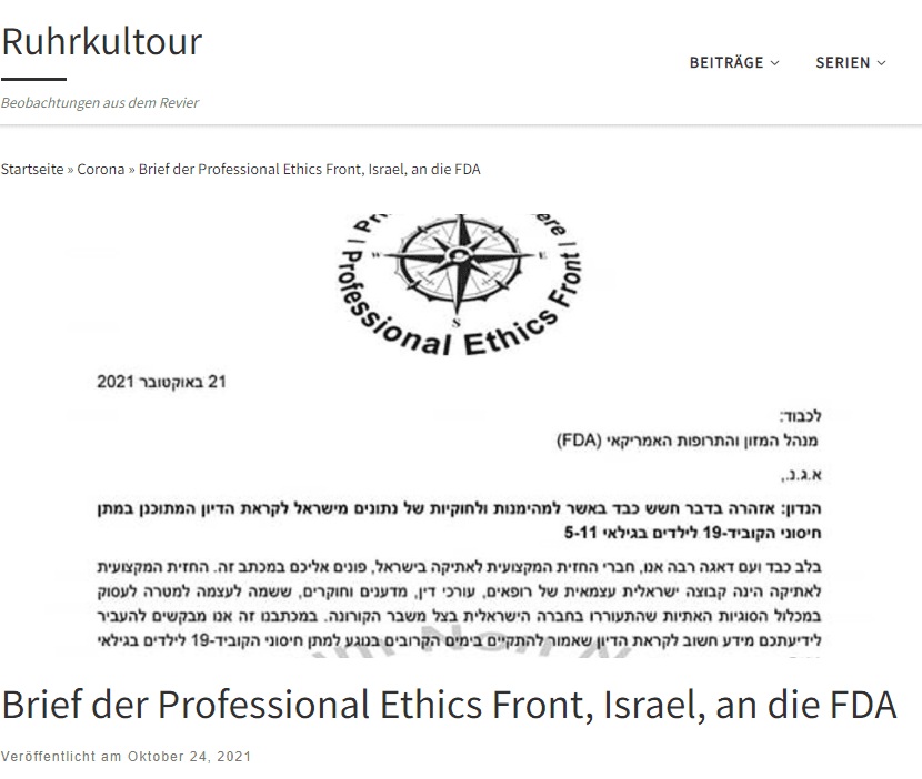 Brief der Professional Ethics Front an die Food and Drug Administration (FDA)
„Mit großer Sorge schreiben wir, die Mitglieder der israelischen Berufsethikfront, Ihnen diesen Brief. Die Professional Ethics Front ist eine unabhängige israelische Gruppe von Ärzten, Anwälten, Wissenschaftlern und Forschern, die sich zusammengeschlossen haben, um die vielen ethischen Fragen anzusprechen, die infolge der COVID-19-Krise in der israelischen Gesellschaft aufgetaucht sind. Mit unserem Schreiben möchten wir Ihnen wichtige Informationen zur bevorstehenden FDA-Diskussion über die Verabreichung von COVID-19-Impfstoffen an Kinder im Alter von 5-11 Jahren geben.

Wir sind uns bewusst, dass der Staat Israel in Bezug auf die Sicherheit und Wirksamkeit des COVID-19-Impfstoffs von Pfizer-BioNTech als „Weltlabor“ angesehen wird, was sich in Aussagen von Dr. Albert Bourla, Dr. Anthony Fauci und anderen hochrangigen Persönlichkeiten führender Gesundheitsbehörden in der ganzen Welt widerspiegelt. Wir gehen daher davon aus, dass die aus Israel stammenden Daten und Informationen eine entscheidende Rolle bei kritischen Entscheidungsprozessen in Bezug auf die COVID-19-Impfpolitik spielen.

Wir halten es daher für äußerst wichtig, eine Warnbotschaft zu übermitteln und unsere großen Bedenken hinsichtlich möglicher Mängel in der Zuverlässigkeit der israelischen Daten in Bezug auf den Impfstoff COVID-19 von Pfizer-BioNTech sowie zahlreicher erheblicher rechtlicher und ethischer Verstöße im Zusammenhang mit den Datenerhebungsverfahren vorzubringen.

Wir sind der Ansicht, dass die erheblichen Mängel der israelischen Datenbank, auf die wir durch zahlreiche Zeugenaussagen aufmerksam gemacht wurden, ihre Zuverlässigkeit und Rechtmäßigkeit so stark beeinträchtigen, dass sie nicht für kritische Entscheidungen über die COVID-19-Impfstoffe verwendet werden sollte.

In diesem Dokument werden die wichtigsten Mängel, die zu dieser bedauerlichen, wenn auch unvermeidlichen Schlussfolgerung führen, kurz dargelegt. Wir betonen, dass wir zu jedem der im Folgenden beschriebenen Fehler weitere Erläuterungen und Verweise geben können.
Mit diesen Worten eröffneten wir unseren Brief, den wir heute früh an die FDA schickten, in der Hoffnung, dass er in die Unterlagen aufgenommen wird, die dem Beratenden Ausschuss für Impfstoffe und verwandte biologische Produkte vorgelegt werden, wenn dieser zusammentritt, um über die Ausdehnung der EUA auf die Altersgruppe der 5-11-Jährigen zu beraten.

Wir schlossen unser Schreiben mit folgendem Text: „Im Buch Levitikus heißt es: „Sieh nicht tatenlos zu, wie das Blut deines Nächsten vergossen wird“. Im Geiste dieser Worte bitten wir den Ausschuss inständig, unsere dringenden Warnungen zu berücksichtigen und äußerste Vorsicht walten zu lassen, wenn er sich auf die israelischen Daten über die Sicherheit und Wirksamkeit des Impfstoffs COVID-19 von Pfizer-BioNtech bezieht.“

Übersetzt mit www.DeepL.com/Translator (kostenlose Version)

