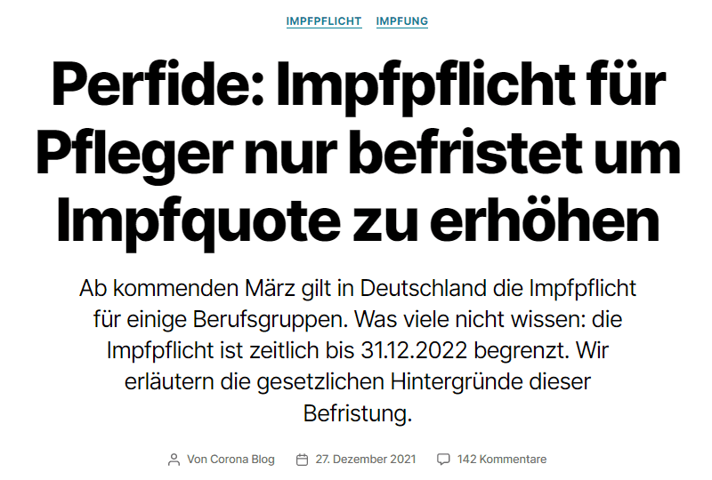 Perfide: Impfpflicht für Pfleger nur befristet um Impfquote zu erhöhen
Ab kommenden März gilt in Deutschland die Impfpflicht für einige Berufsgruppen. Was viele nicht wissen: die Impfpflicht ist zeitlich bis 31.12.2022 begrenzt. Wir erläutern die gesetzlichen Hintergründe dieser Befristung.

Beitragsautor
Von Corona Blog
Beitragsdatum
27. Dezember 2021
142 Kommentarezu Perfide: Impfpflicht für Pfleger nur befristet um Impfquote zu erhöhen
Anmerkung 30.12.2021: In einem weiteren Beitrag erläutern wir weitere Details zur Impfpflicht, insbesondere, dass am Ende ein „Berufsverbot“ von der Willkür der Gesundheitsämter abhängt.

Mittlerweile hat es sich herumgesprochen: die am März 2022 geltende, berufsbezogene Impfpflicht, über die erst kürzlich im Bundestag abgestimmt wurde, gilt nur befristet bis Dezember 2022.
Durch einen Hinweis wurden wir auf die Hintergründe dazu aufmerksam gemacht, die einen interessanten Einblick in die Praxis der Gesetzgebung in unserem Land geben und die wir deshalb hier vorstellen wollen.


1. Worum geht es eigentlich?
Am 10.12.2021 hat der Bundestag (namentlich) unter anderem über die „Drucksache 20/188“ abgestimmt.
Die Drucksache 20/188 hat den Titel „Entwurf eines Gesetzes zur Stärkung der Impfprävention gegen COVID-19 und zur Änderung weiterer Vorschriften im Zusammenhang mit der COVID-19-Pandemie“ und wurde von der SPD, den Grünen und der FDP ins Leben gerufen.
In der Drucksache wird eine Änderung des Infektionsschutzgesetzes (IfSG) vorgeschlagen:

Die Gesetzesinitianten sehen für Personal in Gesundheitsberufen und für Men­schen, die beruflich Pflegebedürftige und Menschen mit Behinderungen betreuen, eine Impfpflicht gegen das Coronavirus vor.
[…]
Für bestehende und bis zum 15. März 2022 einzugehende Tätigkeiten sei die Vorlagepflicht bis zum 15. März 2022 zu erfüllen. Neue Ar­beitsverhältnisse sollen ab dem 16. März 2022 nur bei Vorlage eines entsprechen­ den Nachweises eingegangen werden können. Krankenhäuser, die durch die Corona-Pandemie sowohl finanziell als auch organisatorisch stark belastet seien, sollen finanzielle Unterstützung erhalten. Zudem sollen für einen vorübergehen­den Zeitraum ausnahmsweise Zahnärztinnen und Zahnärzte, Tierärztinnen und Tierärzte sowie Apothekerinnen und Apotheker gegen das Coronavirus impfen dürfen.

Drucksache 20/188
Was wird damit bezweckt?

Der Gesetzentwurf bezweckt eine weitere Steigerung der Impfquote unter den in bestimmten Einrichtungen und Unternehmen tätigen Personen und den Schutz vulnerabler Personengruppen vor einer COVID-19-Erkrankung. Durch den Ge­setzentwurf werden unmittelbar keine zusätzlichen Kosten geschaffen, die über die nach der Coronavirus-Impfverordnung für die Schutzimpfungen entstehenden Kosten hinausgehen.

Drucksache 20/188
Wir erinnern uns nochmal: Stand 22.12.2021 sind 85,3% der Erwachsenen in Deutschland geimpft. Diese enorm hohe Zahl soll nun eine Impfpflicht rechtfertigen?
In der Drucksache sind dann detaillierte Änderungen des IfSG vorgeschlagen, die nach der Zustimmung des Bundestages in der Drucksache 830/21 an den Bundesrat ging. Dort können wir uns einige, relevante Änderungen ansehen.

2. Was wird im Infektionsschutzgesetz geändert
Im Artikel 1 des „Gesetzes zur Stärkung der Impfprävention gegen COVID-19 und zur Änderung weiterer Vorschriften im Zusammenhang mit der COVID-19-Pandemie“ der Drucksache 830/21 wird beschrieben, wie das IfSG geändert werden soll. Wir stellen einige Auszüge aus dem Artikel vor:

Artikel 1 – „Änderung des Infektionsschutzgesetzes“
Das Infektionsschutzgesetz […] wird wie folgt geändert:
1. In der Inhaltsübersicht werden nach der Angabe zu § 20 die folgenden Angaben eingefügt:
§ 20a Immunitätsnachweis gegen COVID-19
§ 20b Durchführung von Schutzimpfungen gegen das Coronavirus SARS-CoV-2

Drucksache 830/21
Werfen wir einen Blick auf die beiden neuen Paragrafen des IfSG – oder auf Teile darauf:

§20a Immunitätsnachweis gegen COVID-19
(1) Folgende Personen müssen ab dem 15. März 2022 entweder geimpfte oder genesene Personen […] sein:
1. Personen, die in folgenden Einrichtungen oder Unternehmen tätig sind:
a) Krankenhäuser,
b) Einrichtungen für ambulantes Operieren,
[…]
(2) Personen, die in voll- oder teilstationären Einrichtungen zur Betreuung und Unterbringung älterer, behinderter oder pflegebedürftiger Menschen oder in vergleichbaren Einrichtungen tätig sind,
[…]
Satz 1 gilt nicht für Personen, die auf Grund einer medizinischen Kontraindikation nicht gegen das Coronavirus SARS-CoV-2 geimpft werden können.

Drucksache 830/21
Der Artikel regelt also die „Impfpflicht“ ab dem 15.03.2022 für eine ganze Reihe von Berufen, wie Pflegekräfte oder Ärzte. Was oft nicht genannt wird: kann man aus medizinischen Gründen nicht geimpft werden, dann gilt die Impfpflicht für einen nicht. Wir verweisen an dieser Stelle auf den Service von Nachweis-Express, bei dem man die Corona Impffähigkeit online prüfen lassen kann.
Schauen wir noch kurz in Auszüge des neuen Paragrafen 20b:

§ 20b Durchführung von Schutzimpfungen gegen das Coronavirus SARS-CoV-2
(1) Abweichend von § 20 Absatz 4 Satz 1 sind Zahnärzte, Tierärzte sowie Apotheker zur Durchführung von Schutzimpfungen gegen das Coronavirus SARS-CoV-2 bei Personen, die das zwölfte Lebensjahr vollendet haben […]

Drucksache 830/21
Hier wird also der Kreis der Auserwählten, die Kinder ab 12 Jahren und Erwachsene gegen Corona impfen dürfen erweitert. Unter anderem werden Tierärzte ermächtigt, die Impfung zu spritzen. Herr Wieler wird sich freuen.

Nachdem wir nun kurz auf die Änderungen im IfSG eingegangen sind, geht es weiter im „Gesetzes zur Stärkung der Impfprävention gegen COVID-19 und zur Änderung weiterer Vorschriften im Zusammenhang mit der COVID-19-Pandemie“ – schauen wir auf Artikel 2:

Artikel 2 – Weitere Änderung des Infektionsschutzgesetzes
Das Infektionsschutzgesetz […] wird wie folgt geändert:
Die §§ 20a und 20b werden aufgehoben.
[…]

Drucksache 830/21
Was?! Die neuen Paragrafen, die wir oben in Auszügen vorgestellt haben, sollen schon wieder aufgehoben werden? Wieso denn das, wie passt das zusammen?
Eine Antwort darauf, bekommen wir in Artikel 23:

Artikel 23 – Inkrafttreten
(1) Dieses Gesetz tritt vorbehaltlich der Absätze 2 bis 4 am Tag nach der Verkündung in Kraft.
[…]
(4) Artikel 2 tritt am 1. Januar 2023 in Kraft.

Drucksache 830/21
Sprich: das gesamte Gesetz ist mittlerweile bereits in Kraft – außer unter anderem Artikel 2, in dem die Aufhebung der Paragrafen 20a und 20b des IfSG geregelt wird.
Das heißt: Artikel 1, der die Einführung der §§ 20a und 20b ab dem 15.03.2022 regelt ist in Kraft.
Der Artikel 2, der die Aufhebung der §§ 20a und 20b regelt, tritt am 01.01.2023 in Kraft – sprich: die Impfpflicht gilt vom 15.03.2022 bis 31.12.2022. Ab dem 01.01.2023 werden die entsprechenden Paragrafen wieder aufgehoben.

Wir sehen also: wir haben ein wildes Wirrwarr an Drucksachen und Artikeln, die die (noch berufsbezogene) Impfpflicht regeln. Das Ganze dient nur einem Zweck: dem Erhöhen der (sowieso schon sehr hohen) Impfquote in Deutschland.
Das einzig gute daran: das Ganze ist nur befristet bis zum 31.12.2022.