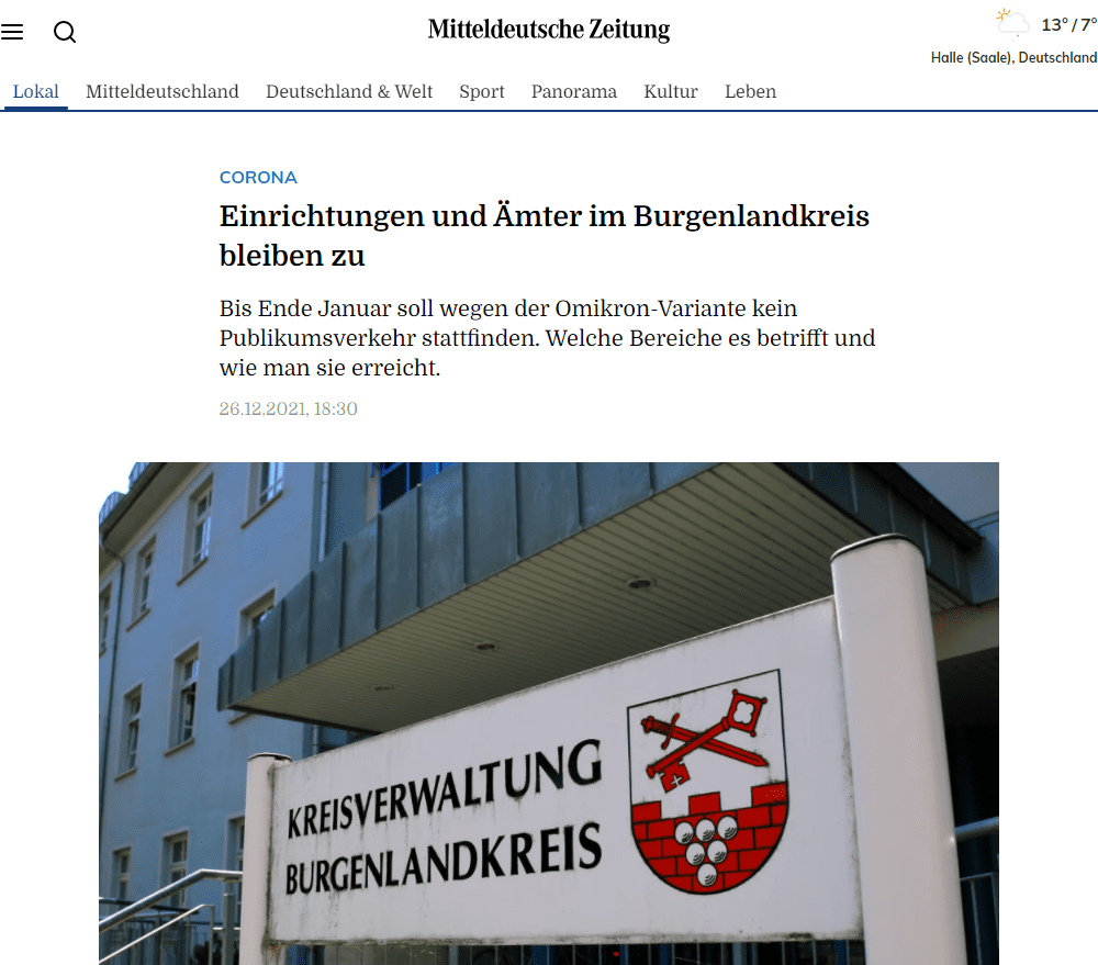 Alle Anliegen können aber telefonisch oder per Mail gestellt werden und werden weiterhin bearbeitet. Vereinbarte Termine seien abgesagt, heißt es weiter, in Notfällen könne Einlass gewährt werden, wenn dieser mit einer Mitarbeiterin oder einem Mitarbeiter im Voraus vereinbart wurde. Für den Bereich der Führerscheinstelle stehen die zahlreichen Möglichkeiten der postalischen oder elektronischen Antragstellung zur Verfügung. Für eine Kfz-Zulassung kann das Online-Portal für Zulassungen genutzt werden.

Auch die Musikschule Burgenlandkreis und die Volkshochschule Burgenlandkreis werden der Mitteilung zufolge bis zunächst 31. Januar 2022 für den Unterricht geschlossen. Digitale Angebote können stattfinden.

Ansprechpartner und Erreichbarkeit für den Burgenlandkreis: www.burgenlandkreis.de/de/verwaltung.html

Die Abfallwirtschaft erreicht man unter: www.awsas.de/ansprechpartner.html.

Alle Zugänge für das Straßenverkehrsamt: www.burgenlandkreis. de/strassenverkehrsamt.html