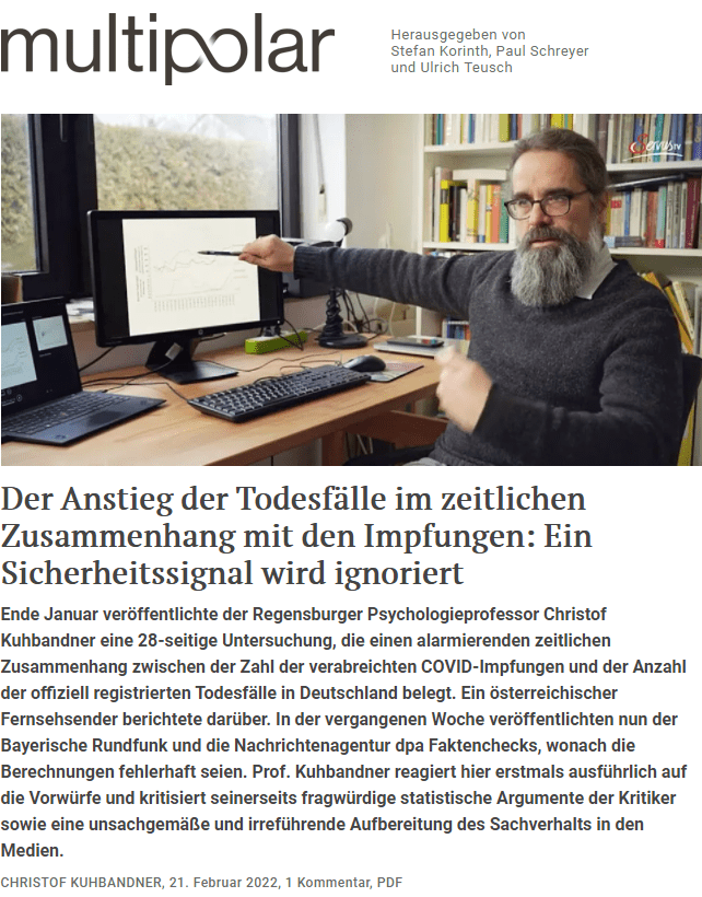 Am 18. Januar 2022 wurde in einem Beitrag von ServusTV über meine Befunde zum Anstieg der Todesfälle im zeitlichen Zusammenhang mit den COVID-Impfungen berichtet. Diese Befunde wurden inzwischen von verschiedenen Medien aufgegriffen. Mehrere Statistiker haben versucht, das damit verbundene Sicherheitssignal wegzudiskutieren. Im Bayerischen Rundfunk ist ein Faktencheck ("Faktenfuchs") erschienen sowie ein Radiobeitrag, in welchem ich als Wissenschaftler diskreditiert und diffamiert werde.

All diesen Beiträgen ist etwas gemeinsam: Anstatt die tatsächlich existierende Sachlage vollumfänglich aufzuarbeiten und in all ihrer Tiefe darzustellen, wird die Sachlage nur ausschnitthaft und verzerrt dargestellt, und es wird versucht, das existierende Sicherheitssignal mit Verweis auf die Existenz von „Nonsense-Korrelationen“ und – wie ich darlegen werde – unsoliden Analysen vom Tisch zu wischen.

Dieser Artikel hat das Ziel, die tatsächlich existierende Sachlage, die in großen Teilen der Öffentlichkeit nicht bekannt ist, darzustellen, und die irreführende Darstellung in den Medien offenzulegen. Ein Schwerpunkt liegt dabei darauf, die vorgebrachten Argumente der Statistiker so zu beleuchten, dass man sich auch ohne statistische Fachkenntnisse eine eigene Meinung bilden kann.

Ich hätte mir erhofft, mit all diesen Dingen nicht persönlich an die Öffentlichkeit gehen zu müssen. Nachdem ich mich zunächst mit meinen Befunden an die entsprechenden Behörden (Robert Koch-Institut, Paul-Ehrlich-Institut, Ständige Impfkommission) gewandt hatte, war meine Hoffnung, dass diese Befunde von den Behörden selbst an die Politik und die Öffentlichkeit herangetragen werden. Jeder, der mich kennt, weiß, dass ich niemand bin, der im Rampenlicht stehen muss. Da das nicht passiert ist, war es für mich ethisch als Wissenschaftler, Mensch und Bürger eine Pflicht, damit an die Öffentlichkeit zu gehen.

Hinsichtlich der fachlichen Diskussion um die Interpretation der Befunde hätte ich mir gewünscht, diese Dinge mit den Statistikern innerhalb der Wissenschaft und nicht in der Öffentlichkeit zu klären, weil hier am Ende ein Vertrauensverlust in die Wissenschaft stehen könnte. Deswegen habe ich – nachdem die Statistiker ihre fragwürdige und zum Teil diffamierende Kritik in die Öffentlichkeit gebracht haben, ohne vorher den wissenschaftlichen Diskurs mit mir zu suchen – die Statistiker freundlich kontaktiert, mit der Bitte um einen wissenschaftlichen Diskurs und eine Richtigstellung der in meinen Augen in deren Argumenten existierenden Fehlinterpretationen. Letzteres ist bis heute nicht passiert, so dass auch hier nur der Weg in die Öffentlichkeit blieb. Damit man sich einen eigenen Eindruck verschaffen kann hinsichtlich der Art der Kommunikation und der Qualität der Argumentation, wird der Email-Austausch mit den Statistikern im Rahmen dieses Artikels veröffentlicht.

Hinsichtlich des „Faktenfuchs“-Beitrags im Bayerischen Rundfunk hatte ich mir erhofft, mittels einer umfangreichen Stellungnahme in Reaktion auf die vorab an mich erfolgte Presseanfrage dafür sorgen zu können, dass eine ausgewogene und fachlich korrekte Darstellung der Sachlage erfolgt. In der Stellungnahme werden, neben einer ausführlichen kritischen Diskussion der Argumente der Statistiker, weitere Befunde vorgestellt, die einen Zusammenhang zwischen den COVID-Impfungen und dem Auftreten von Todesfällen erhärten. Beides hat jedoch keinen Eingang in den erschienenen Faktencheck gefunden. Damit man sich einen eigenen Eindruck davon verschaffen kann, was der Journalistin des BR eigentlich vorher bekannt war, wird meine vorab an sie verschickte Stellungnahme im Rahmen dieses Artikels veröffentlicht.

(Anmerkung der Redaktion: Multipolar hat bei der Faktenfuchs-Journalistin nachgefragt, weshalb ihr Faktencheck wesentliche Informationen unterschlägt, aber bislang nur eine ausweichende Antwort der BR-Pressestelle dazu erhalten.)

1. Der Befund: Der Anstieg der Todesfälle im zeitlichen Zusammenhang mit den COVID-Impfungen
Zunächst soll der Befund kurz vorgestellt werden: Anfang Dezember 2021 bin ich bei einer Analyse der COVID-Impfdaten in Deutschland auf einen sehr besorgniserregenden Befund gestoßen. Wie in der folgenden Abbildung für die Erstimpfungen gezeigt (gelber Rahmen, danach kommen die Effekte der Zweitimpfungen hinzu), ist ein zeitlicher Zusammenhang zwischen den COVID-Impfungen und den Todesfällen zu beobachten: Steigt die Anzahl der COVID-Impfungen, so steigt auch die Anzahl der Todesfälle, sinkt die Anzahl der COVID-Impfungen, so sinkt auch die Anzahl der Todesfälle.

Dieser Befund zeigt sich sowohl auf der Ebene der Anzahl der Todesfälle unabhängig von der Todesursache (obere Grafik), auf der Ebene der Übersterblichkeit im Sinne der Zunahme der Todesfälle im Jahr 2021 im Vergleich zum Durchschnitt der fünf Vorjahre (mittlere Grafik) sowie auf der Ebene der Zunahme der nicht durch COVID bedingten Todesfälle im Jahr 2021 (Pandemiejahr mit Impfungen) im Vergleich zum Jahr 2020 (Pandemiejahr ohne Impfungen) (untere Grafik).


Die Tatsache, dass ein zeitlicher Zusammenhang auch in Bezug auf die Übersterblichkeit und die Non-COVID-Todesfälle zu beobachten ist, zeigt, dass der beobachtete Zusammenhang nicht durch saisonale Effekte oder durch COVID-bedingte Effekte wie die Anzahl der SARS-CoV-2-Infektionen oder der COVID-Todesfälle erklärt werden kann – es sei denn, man nähme ohne jegliche Evidenz dafür an, dass es sich bei den Non-COVID-Todesfällen um nicht erkannte COVID-Todesfälle handle.

Es wurden noch zahlreiche weitere Analysen durchgeführt, welche zusammen mit den zugrundeliegenden Datensätzen und Datenquellen auf einer wissenschaftlichen Open Access Plattform öffentlich zugänglich sind, damit alle meine Analysen prüfen und weitere, eigene Analysen durchführen können. Weiterhin ist eine internationale Fachpublikation gemeinsam mit einer größeren Gruppe an Wissenschaftlern und Statistikern in Arbeit.

2. Das Ignorieren eines Sicherheitssignals durch die Behörden
2.1. Die Meldung des Sicherheitssignals
Beim beobachteten Anstieg der Todesfälle im zeitlichen Zusammenhang mit den COVID-Impfungen handelt es sich um einen korrelativen Zusammenhang – dieser zeitliche Zusammenhang muss also nicht notwendigerweise einen kausalen Effekt der Impfungen widerspiegeln. Aber solche Korrelationen stellen laut den gängigen Regeln der Arzneimittelüberwachung ein Sicherheitssignal dar: Unbekannte Nebenwirkungen von Arzneimitteln werden ja immer dadurch entdeckt, dass man im zeitlichen Zusammenhang mit der Verabreichung einen Anstieg bestimmter Krankheiten beobachtet. Dieses Sicherheitssignal muss dann beispielsweise laut den Vorgaben der EMA gemeldet und anschließend genauer untersucht werden.

Diesen Prinzipien folgend, habe ich mich kurz vor Weihnachten an das Paul-Ehrlich-Institut (PEI), das Robert Koch-Institut (RKI) und die Ständige Impfkommission (STIKO) gewandt und die Befunde in einer Kurzzusammenfassung sowie einer ausführlicheren Dokumentation beschrieben. Vom PEI habe ich nur eine Ticket-Nummer erhalten. Vom RKI kam die Email-Mitteilung, man habe keine Kapazitäten, um Befunden von Einzelpersonen nachzugehen. Mit einer Person von der STIKO hat sich ein längerer Email-Austausch über etwa drei Wochen hinweg entwickelt, in dem ich mit der STIKO über die Befunde intensiv diskutiert habe. Hierzu liegt ein in etwa 40-seitiges Dokument vor.

Bei diesem Austausch wurden eine Reihe von der STIKO genannter möglicher Alternativerklärungen ausgeschlossen, und bis heute wurde keine überzeugende Alternativerklärung genannt. Intern wurde von der STIKO zwar dann vorgeschlagen, hier das RKI einzubinden, aber geschehen ist bis heute – zumindest meines Wissens – nichts.

Nachdem die von der STIKO genannten möglichen Alternativerklärungen ausgeschlossen wurden, habe ich der STIKO geschrieben, dass ich es aufgrund der möglichen großen Tragweite der Befunde – sowohl auf politischer Ebene hinsichtlich der Einführung einer Impfpflicht als auch auf individueller Ebene hinsichtlich der individuellen Entscheidung, sich impfen zu lassen – für unbedingt erforderlich halte, die politischen Entscheidungsträger sowie die Öffentlichkeit über diese Befunde zu informieren, verbunden mit einer Kommunikation der verbleibenden Unsicherheiten bei der Interpretation.

Das ist meiner Meinung nach unbedingt nötig, damit diese Information in die politischen und individuellen Abwägungsprozesse einfließen kann. Die jeweilige Abwägung, welches Gewicht diesem möglichen Sicherheitsproblem angesichts der bisher dafür existierenden Evidenz gegeben wird, ist meiner Meinung nach nur begrenzt eine wissenschaftliche Frage, sondern vielmehr eine politische bzw. individuelle Frage. Aber um diese Abwägung machen zu können, muss die Politik und die Öffentlichkeit davon Kenntnis erlangen.

Da die STIKO hier aber meines Wissens nicht aktiv geworden ist, ist es für mich ethisch als Wissenschaftler, Mensch und Bürger eine Pflicht, damit an die Öffentlichkeit zu gehen.

2.2. Vorab-Veröffentlichung der Befunde ohne Peer-Review Verfahren
Eine oft diskutierte Frage ist, ob man mit solchen Befunden ohne Peer-Review-Verfahren an die Öffentlichkeit gehen sollte. In Bezug auf die Entdeckung von Sicherheitssignalen ist die Forderung nach einem Peer-Review insofern problematisch, als ein Peer-Review sehr viel Zeit beansprucht und oft Monate dauern kann. Das soll nicht heißen, dass Peer-Review-Verfahren in Bezug auf die Befunde zum Zusammenhang des Anstiegs der Todesfälle mit den COVID-Impfungen nicht nötig seien. Eine entsprechende internationale Fachpublikation ist wie erwähnt gemeinsam mit einer internationalen Wissenschaftlergruppe in Arbeit.

Aber: Im Falle von Sicherheitssignalen gilt es, die entsprechenden Institutionen bzw. die Politik und die Öffentlichkeit zeitnah zu informieren, verbunden mit der Kommunikation der Vorläufigkeit der bisher existierenden Evidenz. Würde man mit der Meldung warten, bis ein Peer-Review vorliegt, könnte das bedeuten, dass – falls es tatsächlich ein Sicherheitsproblem gäbe – in der Zwischenzeit womöglich viele Menschen sterben würden, die nicht sterben müssten. Ob man dann auf ein Peer-Review-Verfahren warten möchte oder aufgrund der möglichen Sicherheitsrisiken bereits ohne Peer-Review-Verfahren handeln möchte, sind Entscheidungen, die nicht wissenschaftlich, sondern in politischen und individuellen Abwägungsprozessen gefällt werden müssen.

Hinzu kommt, dass es sich bei den von mir berichteten Befunden um einfache empirische Fakten handelt: Dass die Anzahl der Todesfälle im zeitlichen Zusammenhang mit den Impfungen angestiegen ist, das kann wirklich jeder – unabhängig von wissenschaftlichen Kenntnissen – ganz einfach anhand der Daten des Statistischen Bundesamtes und des RKI nachprüfen. Hier einen Peer-Review zu fordern, wäre so, als würde man sagen, die vom Statistischen Bundesamt veröffentlichten Sterbefallzahlen oder die vom RKI veröffentlichten Impfzahlen seien erst nach einem Peer-Review glaubwürdig.

Anders ist es in Bezug auf die Interpretation – also ob es sich bei der beobachteten Korrelation um einen kausalen Zusammenhang handelt oder nicht. Hierzu sind weitergehende Studien nötig, und sobald beispielsweise komplexere Verfahren angewendet werden, welche nur mit spezifischem Fachwissen bewertet werden können, ist ein Peer-Review unabdingbar.

2.3. Die Blindheit des Paul-Ehrlich-Instituts für Nebenwirkungen der COVID-Impfstoffe
Auf den ersten Blick scheint das Sicherheitssignal eines Anstiegs der Todesfälle im zeitlichen Zusammenhang mit den COVID-Impfungen den Aussagen des Paul-Ehrlich-Instituts (PEI) zu widersprechen, dass es in Bezug auf die dem PEI gemeldeten Verdachtstodesfälle kein Sicherheitssignal gäbe. Eine genauere Betrachtung der Erhebung und Analyse der gemeldeten Verdachtsfälle von Impfnebenwirkungen zeigt aber, dass die vom PEI verwendeten Methoden hochgradig problematisch sind und an eine Irreführung der Bevölkerung grenzen.

Methodisch fragwürdige Sicherheitsanalysen

Zur Abschätzung, ob sich angesichts der gemeldeten Verdachtsfälle ein Sicherheitssignal ergibt, verwendet das PEI eine sogenannte „Observed-versus-Expected-Analyse“, bei der beispielsweise die Anzahl der gemeldeten Verdachts-Todesfälle mit der Anzahl der angesichts der Zusammensetzung der geimpften Personengruppe statistisch zu erwartenden Anzahl an Todesfällen in bestimmten Zeiträumen nach der Impfung verglichen wird, wenn niemand geimpft worden wäre. Wenn die gemeldete Anzahl der Verdachtsfälle statistisch über der zufällig zu erwartenden Anzahl der Todesfälle liegt, zeigt sich laut dieser Methode ein Sicherheitssignal.

Eine solche Analyse macht trivialerweise nur dann Sinn, wenn alle Todesfälle – unabhängig davon, ob ein Verdacht auf einen Zusammenhang mit der Impfung besteht – in die Analyse einbezogen werden würden, die im untersuchten Zeitraum nach der Impfung aufgetreten sind. Würde man nur die Subgruppe der Todesfälle, bei denen ein Verdacht auf einen Impfzusammenhang besteht, als „observed“ in die Analyse einbeziehen, kann sich praktisch niemals ein Sicherheitssignal ergeben. Denn dazu müsste dann die Anzahl der Verdachts-Todesfälle in einem bestimmten Zeitraum praktisch die Anzahl der Todesfälle überschreiten, die in diesem Zeitraum aufgrund aller anderen Todesursachen zusammengenommen aufgetreten sind.

Allerdings wird vom PEI genau das gemacht: Es werden nur die gemeldeten Verdachts-Todesfälle in die „Observed-versus-Expected-Analyse“-Sicherheitsanalyse einbezogen. Man kann die Absurdität dieses Vorgehens beispielhaft anhand der Analyse des PEI im Sicherheitsbericht vom 19.8.2021 illustrieren. Demnach gab es in Bezug auf den BioNTech-Impfstoff bis zum damaligen Zeitpunkt 926 gemeldete Verdachts-Todesfälle. Da diese Zahl statistisch nicht über der für den untersuchten Zeitraum zufällig zu erwartenden Anzahl an Todesfälle in Höhe von 75.284 liegt, schließt das PEI dann, dass es kein Sicherheitssignal gäbe. Es ist intuitiv einsichtig, dass mit einer solchen Art der Analyse selbst bei extremsten Nebenwirkungen kein Sicherheitssignal resultieren würde.

Methodisch fragwürdige Erhebung möglicher Nebenwirkungen und Verdachts-Todesfälle

Hinzu kommt noch ein weiteres fundamentales Problem. In Reaktion auf meinen Auftritt in einem Beitrag in ServusTV habe ich mehrere Emails von Ärzten und Ärztinnen erhalten, die darauf hinweisen, dass zahlreiche Verdachts-Todesfälle und weitere Nebenwirkungen der COVID-Impfungen aus verschiedenen Gründen nicht gemeldet werden. Im Folgenden sollen drei erhaltene Emails von Ärzten und Ärztinnen in anonymisierter Form dokumentiert werden:

Email 1: Ein Arzt/Ärztin in der Notaufnahme

xxx.de; 26.01.2022, 13:53
Sehr geehrter Prof. Kuhbandner,
ich heiße XXX und bin in meinem ersten Assistenzärztinnenjahr in einer Notaufnahme in XXX.
Aufmerksam wurde ich auf Sie durch die Sendung in Servus TV. Da Sie Studien betreiben, wollte ich fragen, ob Sie auch Zugriff haben auf die Patienten (auch sehr viele junge Patienten), die zunehmend in die Notaufnahme kommen mit thorakalen Beschwerden nach Impfungen. Ich bin neu dort und mir ist aufgefallen, dass ich fast täglich solche Menschen behandeln soll. Nun gibt es im ICD 10 System keinen Code, mit dem ich codieren könnte, dass die Thoraxschmerzen nach einer Impfung auftreten, daher werden sie nur als Thoraxschmerzen angegeben. Mich lässt dieses Phänomen nicht mehr in Ruhe, daher meine Email an Sie.
Mit freundlichen Grüßen
Dr. med. XXX 

Email 2: Ein Arzt/Ärztin aus einem Gesundheitsamt

xxx.de; 22.01.2022, 11:31
Sehr geehrter Herr Prof. Kuhbandner, 
Ich habe Ihren Beitrag in der Reportage „Im Stich gelassen“ gesehen und will Ihnen kurz meine Beobachtungen schildern. Ich arbeite als Arzt in einem Gesundheitsamt und habe schon sehr früh Zweifel an der Ungefährlichkeit der neuartigen Covid-Impfstoffe entwickelt. In vielen Gesprächen mit Hausärzten, insbesondere aber auch Klinikärzten, konnte ich erleben, dass ein echter Unwille besteht, Impfschäden überhaupt zu erwägen und dann auch noch zu melden. 
Ich habe mir daraufhin die Todesbescheinigungen, die bei uns im Gesundheitsamt eingehen, vorgenommen und nach ungeklärten Todesursachen durchgesucht. Hier habe ich Fälle gefunden, die unerklärlich oder mit den typischen Impfkomplikationen (Thrombembolien, Herztod) in engem zeitlichen Zusammenhang zur Impfung verstorben sind, ohne dass diese als Verdachtsfälle einer Impfkomplikation gemeldet wurden oder eine klinische Sektion durchgeführt wurde.
Diese Beobachtung habe ich an das RKI, das PEI und unser zuständiges Landesgesundheitsamt weitergeleitet. Wie Sie habe ich vom PEI keine Antwort bekommen und vom RKI eine geradezu unverschämte e-mail, in der mir nochmals die Meldewege für mögliche Impfkomplikationen erläutert wurden.
Mit freundlichen Grüßen
Dr. med XXX

Email 3: Ein Arzt/Ärztin aus einer Allgemeinmedizinpraxis

xxx.de>; 21.01.2022, 11:59
Sehr geehrter Herr Prof. Kuhbandner,
bezugnehmend auf Ihren sehr interessanten Beitrag auf Servus TV möchte ich Ihnen aus unserer Praxis folgendes berichten: Wir haben auch versucht 3 kardiale Nebenwirkungen (1x Myokarditis, 1x Perikarditis, 1x Vorhofflimmern) nach mRNA-Impfung ans PEI zu melden. Wir erhielten erst auf renitentes Nachfragen hin die Antwort, dass Impfnebenwirkungen aufgrund einer eingeschränkten Personalkapazität (lediglich 4 Mitarbeiter) bearbeitet würden. Auf die Nachfrage hin, warum der Erfassung nicht mehr Augenmerk geschenkt würde, erhielten wir die Antwort, dass dies „nicht gewünscht“ sei.
Danke für Ihren Beitrag und beste Grüße, XXX
Gemeinschaftspraxis XXX
Dr. med. XXX

Auf die Nachfrage, ob jemand dieser Personen auch öffentlich auftreten würde, habe ich von einer der Personen folgende Email erhalten:

XXX.de>; 29.01.2022, 21:08
Sehr geehrter Herr Kuhbandner,
ich habe nochmal nachgedacht und auch mit meinen Eltern gesprochen und bin zu dem Entschluss gekommen doch nochmal zurückzuziehen. Derzeit ist kaum Raum für freie Meinungsäußerungen. Ich bin erst am Anfang meiner Karriere und meine Eltern haben Angst, dass diese hierdurch frühzeitig beendet werden könnte. Und das habe ich auch. Also bedanke ich mich für die schnelle Antwort von Ihnen und vielleicht gibt die Zeit irgendwann dann mehr Freiraum. Dankeschön!
Mit freundlichen Grüßen
XXX

Wie diese Aussagen zeigen, werden offenbar zahlreiche Verdachts-Todesfälle und weitere Nebenwirkungen der COVID-Impfungen aus unterschiedlichen Gründen nicht gemeldet: Zum einen fehlen offenbar Meldewege aufgrund fehlender Diagnoseschlüssel. Zum anderen gibt es offenbar auf der Ebene von Ärzten und Ärztinnen zum einen einen Unwillen, Impfschäden als Todesursache überhaupt in Erwägung zu ziehen, oder aber Ängste, solche Verdachtsfälle zu melden, wegen befürchteter beruflicher Konsequenzen. Hinzu kommt – sollte diese Aussage wirklich stimmen –, dass offenbar die zuständige Arbeitsgruppe des PEI extrem unterbesetzt ist.

Letzteres wäre kaum zu fassen: Man sollte meinen, dass es angesichts der politischen Zielsetzung, die komplette Bevölkerung mit einem bisher noch nie beim Menschen eingesetzten genbasierten Impfstoff zu impfen, es im allerhöchsten Interesse der Gesellschaft sein sollte, die möglichen Nebenwirkungen möglichst schnell und genau zu erfassen. Unter solchen Bedingungen die dafür zuständige behördliche Arbeitsgruppe mit nur vier Personen zu besetzten, wäre zutiefst unverantwortlich.

Zusammengenommen bieten die hochgradig problematische Erhebung und Analyse der möglichen Nebenwirkungen der COVID-Impfungen durch das PEI eine Erklärung, wie es sein kann, dass das Sicherheitssignal eines Anstiegs der Todesfälle im zeitlichen Zusammenhang mit den COVID-Impfungen den Aussagen des Paul-Ehrlich-Instituts (PEI), es gäbe kein Sicherheitssignal, zu widersprechen scheinen.

3. Das Wegdiskutieren des Sicherheitssignals mit fragwürdigen statistischen Argumenten
Anstatt dem existierenden Sicherheitssignal in weitergehenden Analysen und Studien nachzugehen, wurde zunächst von verschiedenen Statistikern versucht, das existierende Sicherheitssignal einer Zunahme der Todesfälle im zeitlichen Zusammenhang mit den Impfungen mit Verweis auf die Existenz sogenannter „Scheinkorrelationen“ – also zufällig auftretender Korrelationen – wegzudiskutieren. Eine genauere Betrachtung zeigt aber, dass es sich bei dem Argument der „Scheinkorrelation“ um einen statistischen Fehlschluss handelt.

Weiterhin wurde versucht, mit statistischen Zusatzanalysen zu zeigen, dass es in Wirklichkeit keinen Zusammenhang zwischen den Impfungen und Todesfällen gebe. Eine genauere Betrachtung der berichteten Analysen zeigt aber, dass diese methodisch ungeeignet sind und in Wirklichkeit existierende Effekte der Impfungen kaschieren können. Darauf soll im Folgenden genauer eingegangen werden.

Vorab ist aber noch der Hinweis auf ein Problem bei der Wissenschaftskommunikation wichtig: Wenn zwei Fachleute unterschiedliche Aussagen machen – auf der einen Seite behaupten beispielsweise die Autoren der „Unstatistik des Monats“ etwas, auf der anderen Seite behaupte ich als Fachexperte etwas – ist es für Nicht-Fachleute oft schwer zu beurteilen, wer denn nun recht hat. Die einzige Lösung in einer solchen Situation ist, die Dinge so darzustellen, dass man trotz fehlender Fachexpertise mit eigenem Denken die Dinge nachvollziehen und darauf aufbauend zu einer eigenen Meinung kommen kann. Genau das werde ich im Folgenden versuchen.

3.1. Zum Argument der „Scheinkorrelation“ bei nicht-stationären Zeitreihen
Zuerst soll das Argument der „Scheinkorrelation“ beleuchtet werden. In einem Twitter-Beitrag von Dominik Liebl, Professor am Institut für Finanzmarktökonomie und Statistik der Universität Bonn, sowie in einem Beitrag der „Unstatistik des Monats“ von Thomas Bauer, Vizepräsident des Leibniz-Instituts für Wirtschaftsforschung, und Katharina Schüller, Leiterin und Gründerin der STAT-UP Statistical Consulting & Data Science GmbH, in welchem die Argumente von Dominik Liebl übernommen werden, wird behauptet, bei der Beobachtung des Anstiegs der Todesfälle im zeitlichen Zusammenhang mit den Impfungen handle es sich um eine „Scheinkorrelation“ – von den Autoren auch „Nonsense-Korrelation“ genannt. Konkret lautet das Argument in der „Unstatistik“:

„Das zentrale Problem dieser Analyse ist in der Statistik seit nahezu 100 Jahren bekannt – das Problem der sogenannten „Spurious Correlations“ oder Nonsens-Korrelationen. Dahinter steht die Erkenntnis, dass man bei einem Vergleich von zwei sogenannten nicht-stationären Zeitreihen (das sind Zeitreihen mit einem Trend), wie sie auch Kuhbandner vorgenommen hat, hohe Korrelationen erhält, selbst wenn zwischen diesen Zeitreihen kein Zusammenhang existiert.“

Was ist eigentlich eine „nicht-stationäre“ Zeitreihe?

Um dieses Argument genauer zu beleuchten, ist es zunächst wichtig zu verstehen, was genau „nicht-stationäre“ Zeitreihen sind. Hinter diesem Begriff steckt eigentlich etwas ganz Einfaches: Bei einer „nicht-stationären“ Zeitreihe hat man es mit einem Verlauf von Werten zu tun, die mit der Zeit ansteigen oder abnehmen. Der Verlauf der Temperatur ist hier ein Beispiel. Diese schwankt zwar von Tag zu Tag immer etwas nach oben und unten, steigt aber unabhängig von dieser tageweisen lokalen Schwankung beispielsweise vom Winter zum Frühling langsam immer weiter an. Bei einer „stationären“ Zeitreihe ist der Verlauf der Werte dagegen so, dass es über die Zeit hinweg keinen Trend nach oben oder unten gibt.

Der Statistiker Dominik Liebl zeigt zur Veranschaulichung in seinem Tweet beispielsweise folgende Graphik:


Übertragen auf die COVID-Impfungen heißt das beispielsweise: Da die Anzahl der Impfungen in bestimmten Zeiträumen mit der Zeit zunehmend ansteigt und in anderen Zeiträumen mit der Zeit wieder sinkt, hat man es hier mit einer nicht-stationären Zeitreihe zu tun. Wäre es beispielsweise so, dass jede Woche immerzu ungefähr gleich viele Menschen geimpft werden und die Anzahl der Impfungen zufällig über die Wochentage verteilt wäre, hätte man es mit einer stationären Zeitreihe zu tun.

Was ist nun eigentlich das Problem bei nicht-stationären Zeitreihen?

Wenn man zwei unabhängige Zeitreihen hat, die inhaltlich nichts miteinander zu tun haben, kann es bei nicht-stationären Zeitreihen trotzdem per Zufall hohe Korrelationen geben. Man kann sich diese Tatsache ganz einfach klarmachen:

Nehmen wir an, man nimmt sich zwei nicht-stationäre unabhängige Zeitreihen, die beispielsweise einen Verlauf haben wie die untere von Liebls Grafiken. Diese beiden Zeitreihen zeichnet man nun in ein gemeinsames Diagramm ein und fängt an, eine der beiden Zeitreihen fortlaufend immer um einen Zeitpunkt nach rechts zu schieben. Für jede Verschiebung berechnet man nun für ein bestimmtes Zeitfenster die Korrelation zwischen den beiden Zeitreihen. Was ist das Ergebnis?

Manchmal liegen die Verläufe der beiden Zeitreihen in dem Zeitfenster zufällig aufeinander, dann bekommt man hohe positive Korrelationen. Manchmal liegen die Verläufe der Zeitreihen zufällig gegengleich aufeinander, dann bekommt man hohe negative Korrelationen. Und manchmal passen die Verläufe der Zeitreihen nicht aufeinander, dann erhält man geringe oder keine Korrelationen.

Anders ausgedrückt: Bei nicht-stationären Zeitreihen ist es so, dass rein per Zufall manchmal hohe positive Korrelationen auftreten können, obwohl die beiden Zeitreihen unabhängig sind, ganz einfach deswegen, weil die beiden Zeitreihen Zeiträume mit absteigenden oder zunehmenden Verläufen haben, die zufällig aufeinanderliegen können.

Was ist nun vom Argument einer „Scheinkorrelation“ zu halten?

Aufbauend auf dieser Tatsache wird vom Statistiker Liebl und den Autoren der „Unstatistik“ nun folgendes behauptet:

Da die beiden Zeitreihen der Impfungen und der Todesfälle über bestimmte Zeiträume hinweg ansteigen oder sinken, handelt es sich um nicht-stationäre Zeitreihen. Und da bei nicht-stationären Zeitreihen manchmal auch per Zufall hohe positive Korrelationen auftreten können, handle es sich beim beobachteten Anstieg der Todesfälle im zeitlichen Zusammenhang mit dem Anstieg der Impfungen um eine „Nonsense-Korrelation“. Als Beweis werden dann auf Internetseiten publizierte absurde „Nonsense-Korrelationen“ angeführt, wie die offenbar existierende hohe Korrelation zwischen dem durchschnittlichen jährlichen Pro-Kopf-Käsekonsum und den Todesfällen aufgrund des Verhedderns im Bettlaken.

Dieses Argument ist in Wirklichkeit ein fundamentaler Fehlschluss. Der erste Teil ist richtig: Korrelation muss nicht Kausalität bedeuten, das ist absolut trivial. Darauf weise ich auch beispielsweise explizit in der Kurzzusammenfassung meines veröffentlichten Analyse-Papiers hin (S. 2):

„Es handelt sich um korrelative Befunde, die hinsichtlich kausaler Schlussfolgerungen vorsichtig zu interpretieren sind.“

Der von den Statistikern daraus gezogene Schluss, beim Anstieg der Todesfälle im zeitlichen Zusammenhang mit den Impfungen handle es sich demnach um eine „Nonsense-Korrelation“ – also um Zufall und nicht um einen kausalen Effekt der Impfungen –, ist allerdings ein fundamentaler Fehlschluss.

Korrelation muss nicht Kausalität bedeuten, aber – und das ist der springende Punkt, welcher von den Statistikern übersehen wird: Kausalität bedeutet Korrelation. Wenn ein Medikament eine bisher unbekannte Krankheit als Nebenwirkung kausal hervorruft, dann steigt mit der zunehmenden Verabreichung des Medikaments die Anzahl der beobachteten Krankheitsfälle. Man erhält also zwei nicht-stationäre Zeitreihen, die gemeinsam ansteigen. In einem solchen Fall mit dem Verweis auf irgendwelche zufällig existierenden „Nonsense-Korrelationen“ zu behaupten, die beobachtete Korrelation zwischen dem Medikament und der vom Medikament kausal hervorgerufenen Krankheit sei in Wirklichkeit eine „Nonsense-Korrelation“, wäre absurd und gefährlich.

Beobachtet man nun im echten Leben, dass mit der zunehmenden Verabreichung eines Medikaments eine Krankheit zunimmt, steht damit definitiv die Möglichkeit im Raum, dass es sich hier möglicherweise um eine unbekannte Nebenwirkung handelt. Natürlich muss die Beobachtung einer solchen Korrelation noch nicht bedeuten, dass es sich auch tatsächlich um einen kausalen Effekt des Medikaments handelt. Aber das Auftreten solcher Korrelationen ist ein erster Hinweis auf einen möglichen kausalen Effekt – also ein Sicherheitssignal –, welches dann in weitergehenden kausalitätsprüfenden Studien genauer untersucht werden muss.

Ich möchte die Absurdität der Argumentation der Statistiker noch einmal an einem Beispiel demonstrieren: Ich habe mit den Autoren der „Unstatistik“ per Email diskutiert. Und dort wurde argumentiert, dass der Anstieg der Todesfälle ja auch mit den geschossenen Toren in der 1. und 2. Bundesliga korreliert sei, was beweise, dass es sich bei der Beobachtung, dass mit der zunehmenden Anzahl an Impfungen zunehmend mehr Menschen versterben, um eine Scheinkorrelation handle.

Das tiefgreifende Problem einer solchen Argumentation ist, dass man nur lange genug suchen muss, und dann immer irgendeine Zeitreihe finden wird, die mit dem Anstieg der Krankheit zufällig korreliert ist – wenn es mit den Toren in der Bundesliga nicht klappt, dann nimmt man die Anzahl der gelben Karten, und wenn das auch nicht klappt, dann nimmt man die Anzahl der im Stadion verkauften Bratwurstsemmeln und so weiter. Genau mit dieser Strategie werden ja die ganzen „Nonsense Korrelationen“ gefunden – wie beispielsweise Käsekonsum und Tod durch Verheddern im Bettlaken – mit denen die Autoren der „Unstatistik“ versuchen, sich über den beobachteten zeitlichen Zusammenhang zwischen den COVID-Impfungen und den Todesfällen lustig zu machen. Diese „Nonsense Korrelationen“ werden dadurch entdeckt, dass man viele Zeitreihen korreliert und sich gezielt diejenigen herauspickt, bei denen zufällig hohe Korrelationen auftreten (denn das ist ja nur bei einem kleinen Teil der Fall).

Ein solches Vorgehen zu verwenden, um Sicherheitssignale wegzudiskutieren, ist nicht nachvollziehbar: Denn dann bräuchte man überhaupt keine Sicherheitsanalysen mehr zu machen, weil man immer irgendeine Zeitreihe finden wird, die per Zufall hoch korreliert ist.

Offenbar ist den Statistikern in Bezug auf die beobachtete Korrelation zwischen den Impfungen und den Todesfällen zudem nicht klar, dass bei meinen Analysen genau dieses Problem nicht existiert, da eben nicht zufällige Zeitreihen korreliert werden. Stattdessen gibt es – noch bevor überhaupt etwas korreliert oder gerechnet wird – ein ganz spezifisches Zeitfenster, wie zum Beispiel den Zeitraum der Erstimpfungen, und genau in diesem Zeitfenster werden ausschließlich zwei vor der Analyse definierte Zeitreihen korreliert, nämlich nur die Erstimpfungen und die Todesfälle, aber keine anderen Daten.

Zusammenfassend ist es ein gefährlicher Fehlschluss, das Sicherheitssignale der Beobachtung eines Anstiegs von Krankheiten im zeitlichen Zusammenhang mit der Verabreichung eines Medikaments durch den Verweis auf irgendwelche „Nonsense-Korrelationen“ vom Tisch zu wischen. Ein solcher zeitlicher Zusammenhang muss nicht notwendigerweise Kausalität bedeuten, kann aber Kausalität bedeuten. Solche Sicherheitssignale mit statistischen Fehlschlüssen wegzudiskutieren, anstatt diesen in weitergehenden Studien nachzugehen, halte ich für unverantwortlich.

3.2. Zum Argument, die Korrelation würde verschwinden, wenn man die Daten mittels der sogenannten Methode der Differenzbildung richtig analysiere
Zunächst ist es notwendig, die grundlegende Funktionsweise der Methode der Differenzbildung zu verstehen. Die Grundidee ist, dass man mit dieser Methode bestehende längerfristige zeitliche Trends, welche nicht mit der lokalen Variation von Tag zu Tag zusammenhängen, aus den Daten beseitigen kann.

Ein einfaches Beispiel ist der Verlauf der Temperaturentwicklung: Diese setzt sich aus zwei Effekten zusammen: (1) der lokalen Variation von Tag zu Tag und (2) dem längerfristigen saisonalen Trend, der dazu führt, dass die Temperaturen beispielsweise vom Winter zum Frühling unabhängig von der lokalen Variation von Tag zu Tag langsam ansteigen. Bei der Differenzbildung wird nun von Tag zu Tag berechnet, wie sich die Temperatur von einem auf den nächsten Tag verändert. Damit bleibt in der Zeitreihe der Temperaturentwicklung nur die lokale Variation von Tag zu Tag übrig, weil es dafür beispielsweise egal ist, ob die Temperatur von einem Tag auf den nächsten von 3 auf 4 Grad oder von 12 auf 13 Grad gestiegen ist.

Das Argument der Statistiker

Der Statistiker Dominik Liebl und die Autoren der „Unstatistik“ behaupten nun, die Korrelation zwischen den COVID-Impfungen und den Todesfällen würde verschwinden, wenn man die für die Analyse von nicht-stationären Zeitreihen übliche Methode der Differenzbildung verwenden würde. Das beweise wiederum, dass es in Wirklichkeit keinen Zusammenhang zwischen den Impfungen und den Todesfällen gäbe. Die Autoren der „Unstatistik“ beschreiben die von ihnen gerechnete Analyse in einer Email an mich beispielsweise so – der Statistiker Liebl formuliert es in einer Email an mich praktisch identisch:

„Eine Lösung [des Problems nicht-stationärer Zeitreihen] liegt darin, die ersten Differenzen der Zeitreihen zu bilden und die Korrelation auf Basis dieser ersten Differenzen zu berechnen. Hätten Sie dieses Standardvorgehen angewendet, hätten Sie festgestellt, dass Ihre Korrelationen verschwinden.“

Auch hier zeigt eine genauere Betrachtung, dass es sich bei diesem Argument in Wirklichkeit um eine Fehlinterpretation handelt. An sich ist die Methode der Differenzbildung in der Tat ein wichtiges Instrument bei der Analyse von nicht-stationären Zeitreihen. Aber bei kausalen Effekten, die mit einer Zeitverzögerung auftreten – wie es bei den möglichen Effekten der Impfung trivialerweise der Fall ist – führt diese Methode, so simpel wie von den Statistikern angewendet, in die Irre.

Das Problem der Anwendung der Differenzbildung auf die Impfungen und Todesfälle

Was passiert, wenn man die Methode der Differenzbildung auf die Zeitreihen der Impfungen und der Todesfälle anwendet? Dann bleibt in jeder Zeitreihe nur die lokale Veränderung von Tag zu Tag übrig. Das heißt: Man entfernt mit dieser Methode – wenn man sie so simpel anwendet wie die Statistiker – alle Effekte der Impfungen, die über einen Tag hinausgehen. Dass man dann bei einer simplen Korrelation der so transformierten Zeitreihen schwindende Korrelationen findet, heißt also nicht notwendigerweise, dass die Impfung keine Effekte hätte. Der Grund für die schwindenden Korrelationen könnte stattdessen sein, dass mit der verwendeten Methode alle Impfeffekte aus den Daten herausgerechnet wurden, die über einen Tag hinausgehen. Mit einer solchen Methode werden also vielmehr mögliche existierende Impfeffekte kaschiert.

Man kann das Ausmaß der Irreführung der von den Statistikern verwendeten Methode auch anhand einer simplen Simulation illustrieren. Bei den beiden Zeitreihen in der folgenden Abbildung erzeugt die Variable 1 mit einer Zeitverzögerung von drei Tagen zu 100 Prozent kausal die Variable 2, weshalb der Verlauf der beiden Linien identisch und lediglich nach rechts verschoben ist:


Rechnet man hier eine simple Korrelation, korrelieren die beiden Variablen mit r = .84, p < .001, was in diesem Fall den wahren Zusammenhang trotz fehlender Korrektur für die Zeitverschiebung zumindest annäherungsweise realistisch abbildet – ein zu 100 Prozent kausaler Zusammenhang entspricht einer Korrelation von r = 1.

Wendet man nun aber die Methode der Differenzenbildung auf beide Zeitreihen an und korreliert dann die beiden Variablen miteinander – genauso wie von den Statistikern gemacht –, korrelieren diese mit r = -.27, also negativ, und die Korrelation ist nicht signifikant. Dieses Ergebnis erweckt also fälschlicherweise den Eindruck, als gäbe es keinen kausalen Zusammenhang, obwohl die Variable 1 zu 100 Prozent den Verlauf der Variable 2 kausal erzeugt.

Wie dieses einfache Beispiel zeigt, kann die von den Statistikern verwendete Methode fundamental in die Irre führen. Ein mit einer Zeitverzögerung auftretender kausaler Effekt wird dann womöglich nicht nur nicht erkannt, sondern es hat sogar den Anschein, als wäre der Zusammenhang gegenteilig. Hieraus zu schließen, es gäbe keinen kausalen Zusammenhang, wäre ein fundamentaler Fehlschluss.

Was wäre die richtige Analysemethode?

Genau das ist übrigens der Grund, warum ich in meinem auf der Open-Access-Plattform veröffentlichten Analyse-Papier nur beispielhaft für eine erste Abschätzung einige Korrelationen berichte, aber diesbezüglich immer darauf verweise, dass diese mit Vorsicht zu genießen sind, weil für eine genauere Schätzung des tatsächlichen Zusammenhangs komplexere Analysen gerechnet werden müssen, unter anderem mit Einbezug der möglichen Zeitverzögerung der Effekte. So heißt es beispielsweise in meinem Analyse-Papier (S. 8):

„Hinsichtlich der Stärke des statistischen Zusammenhangs werden aktuell komplexere statistische Verfahren gerechnet, welche die Zeitverzögerung der Effekte und weitere mögliche Einflussfaktoren berücksichtigen. Allerdings liefern bereits einfache Korrelationsanalysen Hinweise auf extrem starke Zusammenhänge, welche aber noch mit Vorsicht interpretiert werden müssen.“

Mit einer größeren Gruppe von zum Teil sehr renommierten Wissenschaftlern und Statistikern werden gerade solche komplexeren Analysen gerechnet – auch unter Einsatz der Methode der Differenzbildung, aber unter zusätzlicher Beachtung der Existenz zeitverzögerter Effekte und verschiedener weiterer Einflussfaktoren. Die ersten – noch mit Vorsicht zu interpretierenden – vorläufigen Befunde bestätigen einen zeitverzögerten Effekt der Impfungen, selbst wenn man verschiedene weitere mögliche Einflussfaktoren berücksichtigt.

3.3. Zum Argument, die Korrelation für die Erstimpfungen würde verschwinden, wenn man diese nicht nur für den Zeitraum März und April, sondern für längere Zeiträume berechnet
Weiterhin berichtet der Statistiker Dominik Liebl eine Analyse mit erweitertem Zeitfenster, innerhalb dessen die Korrelation zwischen den Erstimpfungen und den Todesfällen berechnet wird. Aus dem Befund, dass die beobachtete Korrelation dann kleiner wird, wird dann geschlossen, es sei nur eine Scheinkorrelation.

Auch diese Analyse ist methodisch fragwürdig und führt dazu, dass mögliche existierende Effekte der Impfungen unterschätzt werden. Wenn es darum geht, einen möglicherweise existierenden Effekt der Erstimpfungen zu detektieren, macht es trivialerweise Sinn, in den Zeiträumen nach Effekten zu suchen, in denen viele Erstimpfungen verabreicht wurden und es starke Veränderungen in der Anzahl der Erstimpfungen gab. Stattdessen in Zeiträumen nach dem möglichen Effekt von Erstimpfungen zu suchen, wo es vergleichsweise wenige Erstimpfungen und damit weniger Variation in der Anzahl der Erstimpfungen gab, und zudem noch die möglichen zusätzlichen Effekte der Zweitimpfungen und Booster-Impfungen hinzukommen, welche den Effekt der Erstimpfung vernebeln, ist dagegen wenig sinnvoll. In solchen Zeiträumen fallen Korrelationen aufgrund der geringen Variation und der zusätzlichen Einflussfaktoren notwendigerweise kleiner aus.

Auch ein einfaches Aufsummieren der Erst-, Zweit- und Booster-Impfungen, wie von Dominik Liebl gemacht, bringt hier keine Lösung des Problems. Da immer zuerst die Älteren und anschließend zunehmend die Jüngeren geimpft wurden, kann man die zu einem bestimmten Zeitpunkt verabreichten Erst-, Zweit- und Booster-Impfungen nicht einfach in einen gemeinsamen Topf werfen, sondern man muss die drei Impfungen mit jeweils individuellen Effekten in das statistische Modell aufnehmen. Würde Dominik Liebl das machen – und zudem die Möglichkeit berücksichtigen, dass eventuell zeitverzögerte Effekte auftreten – würde er sehen, dass bei allen drei Impfungen die Anzahl der Todesfälle mit einer Zeitverzögerung ansteigt, zumindest sind das die ersten Ergebnisse der gemeinsam mit der Gruppe von Wissenschaftlern und Statistikern momentan gerechneten Modelle.

4. Die Darstellung der Befunde in den Medien
4.1. Die Prägung der Berichterstattung durch einen fragwürdigen ersten Beitrag
Interessant ist auch eine Betrachtung der Aufbereitung der Rezeption meiner Studie in den Medien. Verfolgt man den Verlauf der Berichterstattung, so stößt man auf eine fragwürdige Dynamik, welche des Öfteren zu beobachten ist: Die Berichterstattung über eine Thematik wird stark geprägt durch die als Erstes erschienene Reaktion. Anstatt sich die tatsächliche Sachlage unabhängig von der ersten Reaktion anzusehen, wird oft die in der ersten Reaktion erfolgte Darstellung der Sachlage als „Realität“ betrachtet, ohne zu prüfen, ob diese Darstellung die Realität überhaupt korrekt abbildet. Das Problem ist: Sollte diese anfängliche Reaktion fehlerhaft sein oder die Realität falsch abbilden, bildet die komplette weitere Berichterstattung die Realität fehlerhaft und falsch ab.

Man kann diesbezüglich einen Blick in den Twitter-Beitrag des Statistikers Dominik Liebl werfen, welcher die ganze weitere Berichterstattung geprägt hat. Als erstes fällt auf, dass von Anfang an ein abwertendes Framing erfolgt:


Dann werden folgende Behauptungen aufgestellt:


Die Behauptung, bei meinen Analysen wäre für nichts kontrolliert worden, entspricht aber nicht der Realität. In Wirklichkeit wurde beispielsweise für Wochenend-Effekte kontrolliert. Die Zeitreihe der Impfungen sowie die Zeitreihe der Todesfälle enthalten beide einen Wochenendeffekt: Am Wochenende wurden generell über das ganze Jahr hinweg sowohl weniger Impfungen verabreicht als auch weniger Todesfälle verzeichnet.

Auf den ersten Blick könnte man sogar meinen, das sei ein weiterer Beleg für einen zeitlichen Zusammenhang zwischen den Impfungen und den Todesfällen. Aber wenn man sich die Sterbefallzahlen der Vorjahre ansieht, bemerkt man, dass die Sterbefallzahlen in den Vorjahren denselben Wochenend-Trend enthalten, also an Wochenenden tendenziell generell weniger gestorben wird. Gleichzeitig wird an Wochenende weniger geimpft, weil ärztliche Praxen und Impfzentren an Wochenende nicht oder weniger impfen als unter der Woche. Hier handelt es sich also tatsächlich um eine „Scheinkorrelation“, für welche mit der Berechnung von gleitenden Sieben-Tage-Mittelwerten kontrolliert wurde. Dieser rein zeitliche Effekt floss also nicht in die Berechnung der Korrelation zwischen Impfungen und Todesfällen ein.

Weiterhin wurde die Analyse zum Zusammenhang der Impfungen mit der Übersterblichkeit im Sinne der Zunahme der Todesfälle 2021 im Vergleich zum Durchschnitt der fünf Vorjahre deswegen gemacht, um damit für saisonale Effekte zu kontrollieren. Konkret heißt es in meinem Analyse-Papier dazu (S. 11):

„Die bisherigen Befunde zeigen, dass der Verlauf der Anzahl der Todesfälle im Jahr 2021 einen starken zeitlichen Zusammenhang mit dem Verlauf der verabreichten COVID-Impfungen aufweist. Allerdings sind in der Verlaufskurve der Todesfälle saisonale Effekte enthalten. In einem nächsten Schritt kann zur Kontrolle solcher Effekte untersucht werden, ob die Zunahme an Todesfällen im Jahr 2021 verglichen mit den Vorjahren (Übersterblichkeit) vergleichbar mit der Anzahl der verabreichten COVID-Impfungen variiert.“

Die Darstellung von Dominik Liebl ist also falsch. Anders als von ihm behauptet, wurden verschiedene zeitliche Trends aus den Zeitreihen gezielt entfernt. Entweder er hat in Wirklichkeit mein Analyse-Papier nicht gelesen, oder er versucht, die Öffentlichkeit gezielt über meine Ergebnisse zu täuschen.

Als nächstes wird von Dominik Liebl – anstelle einer umfassenden Darstellung der Befundlage – ein Einzelbefund gezeigt, der die tatsächliche Sachlage irreführend abbildet:


Fragwürdig ist zum einen, dass hier ein Befund ausgewählt wird, bei dem der zeitliche Zusammenhang mit den Todesfällen – anders als bei vielen der weiteren Zusammenhangsbefunde – visuell besonders schwer zu sehen ist. Es sieht so aus, als würden die Booster-Impfungen erst nach dem Anstieg der Todesfälle ansteigen. Allerdings ist das nur ein visueller Trugschluss, der sich bei einer vergleichbaren Skalierung der Achsen für die Todesfälle und die Impfungen dann einstellt, wenn der Effekt der Impfungen auf die Todesfälle mit der Zeit kleiner wird.

Dieser entstehende visuelle Trugschluss wird in meinem Analyse-Papier mittels einer Simulation demonstriert, bei der angenommen wird, dass die Impfungen die Todesfälle kausal beeinflussen, aber mit abnehmendem Effekt. Es stellt sich dann genau der visuelle Effekt ein, die Impfungen würden erst nach den Todesfällen ansteigen, obwohl die Impfungen in dieser Simulation die Todesfälle kausal erzeugen.

Bemerkenswert ist hier vor allem: Hätte Liebl die vollständige Original-Abbildung gezeigt, wäre das zu sehen gewesen, denn die Original-Abbildung enthält diese Simulation, und zeigt, dass der simulierte kausale Zusammenhang visuell dem beobachteten zeitlichen Zusammenhang zwischen den Booster-Impfungen und den Todesfällen entspricht. Anstatt diesen Aspekt zu zeigen, wird Graphik mit der Illustration des Trugschlusses von Dominik Liebl weggeschnitten:


Fragwürdig ist weiterhin, dass Dominik Liebl einen Einzelbefund selektiv herausgreift, welcher theoretisch auch durch saisonale Effekte und COVID-bezogene Effekte erklärt werden könnte. Dabei fällt unter den Tisch, dass es weitere Analysen zur Übersterblichkeit und zu den Non-COVID-Todesfällen gab, welche zeigen, dass alle diese Alternativerklärungen den Zusammenhang nicht erklären können.

Dann kommt das fragwürdige Argument der Scheinkorrelation:


Und der Beitrag schließt schließlich mit einer weiteren hochmütigen Diffamierung:


Diese ausschnitthafte und irreführende Darstellung wurde in den darauffolgenden Beiträgen und Reaktionen der Medien unkritisch als die „Realität“ angesehen:

Es wird manchmal behauptet, ich hätte aus korrelativen Befunden kausale Schlüsse gezogen – obwohl ich in Wirklichkeit mehrmals ausdrücklich darauf hinweise, dass Korrelation nicht Kausalität bedeuten muss.

Es wird manchmal behauptet, ich hätte nicht beachtet, dass COVID-bezogene Effekte eine Rolle spielen könnten – obwohl diese mögliche Erklärung durch die Zusatzanalyse von nicht COVID-bedingten Todesfällen ausgeschlossen wurde.

Es wird manchmal behauptet, ich hätte saisonale Effekte nicht beachtet – obwohl die Analyse zur Übersterblichkeit genau mit dem Ziel des Ausschlusses saisonaler Effekte durchgeführt wurde.

Es wird nicht erwähnt, dass – wie in meinem Analyse-Papier gezeigt – sich auch bei einer Betrachtung auf der Ebene der einzelnen Bundesländer ein Zusammenhang zwischen den Impfungen und den Todesfällen zeigt, trotz unterschiedlicher Impfverläufe.

Es wird nicht erwähnt, dass – wie in meinem Analyse-Papier gezeigt – sich ein zeitlicher Zusammenhang zwischen den Impfungen und der Übersterblichkeit auch in einer länderübergreifenden Analyse über 15 Länder hinweg bestätigt (Belgien, Dänemark, Deutschland, Finnland, Frankreich, Griechenland, Großbritannien, Israel, Norwegen, Österreich, Schweiz, Slowenien, Spanien, Tschechien, Ungarn).

Es wird nicht erwähnt, dass in meinem Analyse-Papier weitere empirische Belege erwähnt werden, wie beispielsweise dass sogar selbst in der damaligen großen Zulassungsstudie zum BioNTech-Impfstoff im verfolgten Zeitraum in der Impfgruppe unabhängig von der Todesursache vier Todesfälle mehr zu verzeichnen waren als in der Placebogruppe.

4.2. Die irreführende Aufbereitung der Thematik im „Faktenfuchs“ des Bayerischen Rundfunks
Das Verschweigen von vorab vorliegenden Informationen

Wie eingangs erwähnt, ist zu meinen Befunden inzwischen auch ein „Faktenfuchs“ im Bayerischen Rundfunk erschienen. Auch hier ist bemerkenswert, auf welche Weise die tatsächliche Sachlage verzerrt abgebildet wird, obwohl ich in meiner, auf eine vorherige Presseanfrage der Journalistin erfolgte Stellungnahme zu Beginn folgenden Wunsch geäußert habe:

Vorab möchte ich auch noch einen Wunsch äußern. Ich möchte damit in keiner Weise nahelegen, dass das auf Ihre Art der Berichterstattung zutrifft. Aber da ich das in den letzten beiden Jahren sehr oft persönlich erlebt habe, stelle ich diesen Wunsch den folgenden Ausführungen voraus. In einem Beitrag der Bundeszentrale für politische Bildung zur Frage „Was ist Propaganda?“ heißt es:

„Propaganda ist der Versuch der gezielten Beeinflussung des Denkens, Handelns und Fühlens von Menschen. (…) Charakteristisch für Propaganda ist, dass sie die verschiedenen Seiten einer Thematik nicht darlegt und Meinung und Information vermischt. Wer Propaganda betreibt, möchte nicht diskutieren und mit Argumenten überzeugen, sondern mit allen Tricks die Emotionen und das Verhalten der Menschen beeinflussen, beispielsweise indem sie diese ängstigt, wütend macht oder ihnen Verheißungen ausspricht. Propaganda nimmt dem Menschen das Denken ab und gibt ihm stattdessen das Gefühl, mit der übernommenen Meinung richtig zu liegen. Hier zeigt sich der große Unterschied etwa zur journalistischen Information: Journalisten betreiben Aufklärung, indem sie alle verfügbaren Fakten und Hintergründe darlegen und die Menschen selbst entscheiden lassen, was richtig und was falsch ist.“

Eine erste Verzerrung ist für Personen, welche von den vor dem „Faktenfuchs“ erschienenen Beiträgen nichts wissen, nicht zu erkennen: Im „Faktenfuchs“ kommen als statistische Fachexperten fast ausschließlich der Statistiker Dominik Liebl und die Autoren der „Unstatistik“ zu Wort, von denen bereits vorher bekannt war, dass sie das Sicherheitssignal des beobachteten Anstiegs der Todesfälle im zeitlichen Zusammenhang mit den Impfungen mit statistisch fragwürdigen Argumenten wegdiskutieren.

Dass es auch Fachexperten gibt, die es anders als die Statistiker Dominik Liebl und die Autoren der „Unstatistik“ sehen, zeigt beispielsweise folgende Email, die ich erhalten habe:

XXX.de>; 13.02.2022, 13:09

Sehr geehrter Herr Kuhbandner,

ich habe vor einigen Tagen Ihr Interview auf ServusTV zum Thema der Übersterblichkeit im zeitlichen Zusammenhang mit den COVID-Impfungen gesehen und zunächst freudig zur Kenntnis genommen, dass Sie sich dieses Phänomens analytisch angenommen haben. Als ich gestern auf dem Blog von Bert Ehgartner dann gelesen habe, wie Sie auf Grund Ihres publizierten Beitrages von verschiedenen Seiten diffamiert werden und insbesondere die „Argumentation“ von Herrn Dominik Liebl in Ihrem e-mail-Austausch zur Kenntnis genommen habe, hat mich das doch sehr aufgeregt. Kurz zu meinem Background: Ich bin (...) und habe mich in der Vergangenheit mit zeitreihenbasierten Ein-Ausgangs-Analysen (Blackbox-Verfahren) von sogenannten Deformationsprozessen (Veränderungen von Form und Lage von Objekten wie Berghängen, Bauwerken und Maschinen) auf der Grundlage einwirkender Kräfte beschäftigt.

Ich bin ehrlich gesagt entsetzt über die Argumentation von Herrn Liebl und frage mich, ob er das, was er schreibt, wirklich nicht besser weiß, oder ob er Sie einfach nur diffamieren möchte. Ersteres wäre bedenklich, letzteres absolut unkollegial.

Herr Liebl schreibt, dass nichtstationäre Zeitreihen immer einen hohen Korrelationsbetrag aufweisen. Nun, das kann so sein, muss aber nicht sein. Eine Vorab-Filterung von Zeitreihen durch Differenzen-, Hochpass-, Tiefpass- oder andere Filter ist immer dann angezeigt, wenn ein bekannter deterministischer Effekt aus den Zeitreihen herausgerechnet werden soll, um weitere Effekte, die insbesondere durch den ansonsten vorhandenen Trend „verschluckt“ werden würden, zu detektieren. Beispiel: Modellierung der Bodentemperatur in Abhängigkeit von Sonnenstand, Bewölkungsgrad, Niederschlag und Wind. Da die Abhängigkeit vom Sonnenstand ziemlich klar ist, würde ich hier die Daten vorab tatsächlich filtern, um anschließend die Korrelation mit Bewölkung, Niederschlag und Wind zu bestimmen. Niemand käme aber, glaube ich, auf die Idee, zu behaupten, dass die Bodentemperatur nicht maßgeblich vom Sonnenstand beeinflusst wäre, nur weil beide Zeitreihen nichtstationär sind und die Korrelation eine Scheinkorrelation sei. Das wäre ungefähr so, als wenn man behauptete, dass die Öffnung eines Heizventils nur mit der Zimmertemperatur korreliert wäre, weil Ein- und Ausgangsgröße durch nichtstationäre Zeitreihen repräsentiert werden, das eine aber nicht Ursache des anderen sei.

Weiterhin hatte ich die Journalistin in meiner Stellungnahme, die sie vor Veröffentlichung ihres Beitrags erhielt, auf die weiter oben beschriebenen Fehlinterpretationen in den Analysen der Statistiker hingewiesen, mit denen diese zu belegen versuchen, es gebe in Wirklichkeit keinen Zusammenhang zwischen den Impfungen und den Todesfällen. Diese methodische Kritik wird im „Faktenfuchs“ jedoch mit keinem Wort erwähnt.

Schließlich hatte ich in meiner vorher verschickten Stellungnahme auf inzwischen existierende weitere Befunde verwiesen, welche die Evidenz zunehmend verdichten, dass die COVID-Impfungen mit mehr Todesfällen einhergehen als bisher vermutet. Zum Beispiel zeigt eine altersgruppenabhängige Analyse der Sterbefallzahlen, dass im Jahr 2021 selbst in den jüngeren Altersgruppen die Sterberate angestiegen ist, und zwar im Jahresverlauf umso später, je jünger die Altersgruppe ist, was als ein weiteres – korrelatives – Indiz für einen möglichen kausalen Effekt der Impfungen gewertet werden kann. Obwohl die Journalistin davon wusste, wird keiner der weiteren empirischen Belege im „Faktenfuchs“ erwähnt.

Die Täuschung hinsichtlich meiner methodischen Fachkompetenzen

Journalistisch fragwürdig ist weiterhin, dass zusätzlich versucht wird, die aufgegriffenen Argumente von mir zu entwerten, indem meine methodischen Fachkompetenzen vorab mit fragwürdigen Mitteln diffamiert werden, bevor es im „Faktenfuchs“-Beitrag überhaupt um Argumente und Gegenargumente geht. So heißt es zu Beginn:

„Kuhbandner fiel schon in der Vergangenheit auf: In einem Seminar an der Universität Regensburg verglich er laut einem Bericht des Deutschlandfunks Anfang 2021 Corona-Maßnahmen an Schulen - die Durchsetzung von Maskenpflicht und Abstandsregeln - mit einem Experiment, bei dem Teilnehmer mit Stromstößen gequält wurden.“

Diese Behauptung basiert auf einem journalistisch äußerst fragwürdigen Beitrag im Deutschlandfunk. Das Problem dieses Beitrags ist, dass der Journalist das mit mir geführte Interview ausschnitthaft so wiedergibt, dass die tatsächliche Sachlage irreführend vermittelt wird.

Das tatsächlich stattgefundene Interview des Deutschlandfunk-Journalisten mit mir wurde beim Online-Journal „Telepolis“ veröffentlicht. Wer das Interview liest, wird sehen, dass die obige Behauptung die Realität in keiner Weise abbildet.

Dann heißt es im „Faktenfuchs“ weiter:

„2020 veröffentlichte Kuhbandner gemeinsam mit dem Finanzwissenschaftler Stefan Homburg einen Kommentar. Homburg verbreitet in der Pandemie immer wieder Falschinformationen auf; der Autor eines 'Spiegel'-Kommentars bezeichnet ihn als 'Querdenker'-Wortführer”.

Mein Beitrag wird abwertend so geframed, als handle es sich hier um eine unwissenschaftliche Fehlinformation. In Wirklichkeit wurde dieser Kommentar mit Peer-Review in einer internationalen medizinischen Fachzeitschrift veröffentlicht. Verschwiegen wird auch, dass ich einen weiteren peer-reviewed Artikel in einer internationalen Fachzeitschrift zu methodischen Aspekten bei der Analyse der Effekte von Corona-Maßnahmen publiziert habe. In beiden Kommentaren geht es darum, die in publizierten Studien zur Wirkung von Maßnahmen enthaltenen methodischen Probleme herauszuarbeiten. Anstatt das als Hinweis auf meine methodischen Kompetenzen zu interpretieren, werde ich stattdessen vorab diffamiert. Dieses Ziel scheint auch der darauffolgende Satz im „Faktenfuchs“ zu verfolgen:

„Außerdem ist er Mitglied im Verein 'Mediziner und Wissenschaftler für Gesundheit, Freiheit und Demokratie', gegründet von Sucharit Bhakdi. Der ehemalige Professor für Mikrobiologie fällt ebenfalls immer wieder mit teilweise unbelegten, teilweise falschen Behauptungen zu Covid-19 und zur Impfung auf.“

Man hätte auch erwähnen können, dass ich über 40 empirisch-wissenschaftliche Publikationen mit zum Teil komplexen statistischen Analysemethoden in hochrangigen internationalen peer-reviewed Fachzeitschriften veröffentlicht habe, oder dass ich wissenschaftlicher Fachgutachter für zahlreiche internationale Fachzeitschriften oder wissenschaftliche Institutionen wie beispielsweise die Deutsche Forschungsgemeinschaft (DFG) bin; oder dass ich in meiner Lehre Seminare anbiete, in denen das Ziel darin besteht, Studierenden ein tiefergehendes Verständnis in wissenschaftlichen Methoden und Statistik – über das bloße Anwenden von Formeln hinaus – beizubringen.

Stattdessen werden meine methodischen Fachkompetenzen mit Verweis auf angebliche Falschaussagen von anderen Wissenschaftlern und journalistisch fragwürdig aufbereitete Artikel gezielt unterminiert.

4.3. Das Messen mit zweierlei Maß
Es gibt noch eine weitere frappierende Beobachtung beim Umgang mit Befunden zu den möglichen Effekten der COVID-Impfungen: Ein fragwürdiges Messen mit zweierlei Maß. Das kann man beispielsweise anhand eines vor wenigen Tagen erschienenen „Faktenchecks“ der dpa zu den Befunden des zeitlichen Zusammenhangs zwischen dem Anstieg der COVID-Impfungen und des Anstiegs der Todesfälle illustrieren. In diesem heißt es zunächst in Bezug auf die von mir veröffentlichten Befunde:

„Ein Korrelationskoeffizient von 0,9 soll dies untermauern. Der Wert misst die Stärke eines Zusammenhangs zwischen zwei Variablen. Ein Wert knapp unter 1 bedeutet in der Statistik einen besonders starken Zusammenhang. Einen kausalen Zusammenhang kann dieser Wert jedoch nicht messen.“

Als Gegenbeweis wird später dann folgende Studie angeführt:

„Studien zeigen zudem gegenteilige Effekte. Forschende der Ernst-Abbe-Hochschule in Jena sehen Hinweise auf einen Zusammenhang zwischen hohen Impfquoten und niedrigen Übersterblichkeitszahlen.“

Ein Blick in diese Studie offenbart, dass auch diese auf einer Korrelation beruht, in diesem Fall sogar auf einer methodisch sehr fragwürdigen. Laut den verfügbaren methodischen Informationen wurde dort einfach die in einem Bundesland in der Kalenderwoche 49 erreichte Impfquote mit der in einem Bundesland in den Kalenderwochen 1-48 insgesamt beobachteten Übersterblichkeit korreliert. So heißt es in der Pressemitteilung der Ernst-Abbe-Hochschule Jena zu den Methoden: 

„Für das Jahr 2021 liegen demnach aktuell die Sterbefälle bis zur Kalenderwoche 48 vor. Dementsprechend wurde die Anzahl an Sterbefällen der Jahre 2016 bis 2019 und die im Jahr 2021 jeweils in den Kalenderwochen 1 bis 48 verglichen. (…) Als Indikator für den Impffortschritt wurde die Impfquote (vollständige Impfung) nach Angaben des Robert-Koch-Instituts vom 8. Dezember 2021 (KW 49) genutzt. Der Verlauf der Impfkampagne und ggf. Boosterimpfungen finden in der Untersuchung demnach keine explizite Berücksichtigung.“

Das ist allein schon deswegen methodisch fragwürdig, weil ein größerer Teil der Übersterblichkeit Im Jahr 2021 aus dem Januar und Februar stammt, als die Impfungen noch gar keine Wirkung zeigen konnten. Weiterhin zeigen genauer aufgelöste zeitliche Analysen, dass der Zusammenhang zwischen der beobachteten Übersterblichkeit und der Impfquote in einem Bundesland über die Zeit hinweg stark schwankt und in manchen Zeiträumen positiv, anstatt wie in der Jenaer Studie negativ, korreliert ist.

Das eigentlich interessante an der Studie aus Jena ist, dass man das fragwürdige Messen mit zweierlei Maß anhand dieser Studie besonders deutlich aufzeigen kann:

Vor ein paar Monaten wurde von zwei Wirtschaftswissenschaftlern in einer Analyse basierend auf praktisch derselben Methode genau das Gegenteil gezeigt, also dass die Übersterblichkeit in einem Bundesland umso höher ist, je höher die Impfquote ist. Als Reaktion darauf gab es zahlreiche Faktenchecks, warum das nicht stimmen könne oder nicht kausal interpretiert werden darf. So heißt es beispielsweise in einem Faktencheck der Tagesschau:

„Das Gewichten der Werte nach der Bevölkerungszahl der einzelnen Bundesländer [auch das wurde in der Jenaer Studie unter anderem gemacht] sorge außerdem dafür, dass das Ergebnis von wenigen bevölkerungsreichen Bundesländern und damit von sehr wenigen Datenpunkten abhängt.“

„Zudem wäre die Ermittlung einer Korrelation nur ein erster Anhaltspunkt, erklärt zur Nieden. Diese müsse weitere Untersuchungen nach sich ziehen, ob es einen tatsächlichen direkten oder indirekten kausalen Zusammenhang gebe.“

„Der zeitliche Zusammenhang und Abstand zwischen Impfquote und Immunität wurde in der Untersuchung komplett ausgeblendet, ebenso Effekte wie das Mortality Displacement und das unterschiedliche Infektionsgeschehen in den einzelnen Bundesländern.“

Das Fazit lautet dann:

„Niedens [Felix zur Nieden, Experte für Demografie und Sterbefallzahlen des Statistischen Bundesamtes] Fazit zu dem Papier fällt dementsprechend harsch aus: "Das ist keine seriöse Auswertung, mit der man an die Öffentlichkeit geht.“

Die Deutsche Gesellschaft für Psychologie veröffentlichte eine Stellungnahme, in der es heißt:

„Die Deutsche Gesellschaft für Psychologie hält es für unverantwortlich, ein Papier in die Öffentlichkeit gelangen zu lassen, dessen Inhalt und Methodik wissenschaftlichen Standards nicht genügen und das zu Fehlinterpretationen Anlass gibt bzw. diese sogar nahelegt; dazu gehören zum Beispiel die kausale Interpretation der Korrelation von Impfquote und Übersterblichkeit und die selektive Auswahl der analysierten Zeiträume.“

In einem MDR-Faktencheck erklärt Prof. Helmut Küchenhoff von der LMU München dazu:

„Da ist man wirklich zum Teil dann auf dem Niveau bei diesem klassischen Beispiel: Es gibt Zusammenhänge zwischen Störchen und Geburten.“

Alle der in den Faktenchecks und Stellungnahmen genannten Argumente treffen eins zu eins auch auf die im obigen dpa-Faktencheck als Gegenbeweis ins Feld geführte Studie der Ernst-Abbe-Hochschule in Jena zu, weil dort praktisch genau dieselben Methoden verwendet wurden. Dementsprechend müssten auch hier sofort – genauso wie damals – zahlreiche Faktenchecks und Stellungnahmen von Fachgesellschaften erscheinen, welche genau dieselben Probleme thematisieren.

Meines Wissens ist allerdings zu dieser Studie bis heute kein einziger Faktencheck und keine einzige Stellungnahme einer Fachgesellschaft erschienen. Stattdessen schaffte es diese Studie zum Beispiel ins Ärzteblatt, mit dem Titel "Hohe Impfquoten gehen mit niedrigerer Übersterblichkeit einher".
 
Man trifft hier auf ein eindrückliches Beispiel für das Messen mit zweierlei Maß: Es erscheinen zwei Studien mit praktisch exakt derselben Methode, bei denen aufgrund der einmal nur ausschnitthaften (Studie der zwei Wirtschaftswissenschaftler) und einmal zu groben (Jenaer Studie) zeitlichen Auflösung gegenteilige Ergebnisse berichtet werden. Hinsichtlich der Aussagekraft in Bezug auf den Zusammenhang der COVID-Impfungen mit den Todesfällen sind aus diesen methodischen Gründen beide Studien nicht aussagekräftig. Aber die Studie, welche zum Narrativ eines wirksamen und sicheren Impfstoffs passt, wird unkritisch in vielen Qualitätsmedien verbreitet, hier erscheint keiner der obigen Faktenchecks und keiner der statistischen Experten tritt auf, um das kritisch zu betrachten. Die Studie, welche das Narrativ eines wirksamen und sicheren Impfstoffs in Frage stellt, wird dagegen nie von den Qualitätsmedien kommuniziert, stattdessen wird versucht, diese Studie in Faktenchecks in Frage zu stellen, Fachexperten treten auf und kritisieren die Studie und Fachgesellschaften verfassen kritische Stellungnahmen.

4.4. Ein Grundproblem der Wissenschaftskommunikation
Abschließend möchte ich noch auf ein grundlegendes Problem in der Wissenschaftskommunikation hinweisen. Um dieses Problem zu illustrieren, kann man sich in die Perspektive der „Faktenfuchs“-Journalistin hineinversetzen: Man stelle sich vor, es treten drei Personen mit Titel Statistikprofessor auf, die einstimmig meinen, beim Anstieg der Todesfälle im zeitlichen Zusammenhang mit den Impfungen handle es sich um eine „Nonsense-Korrelation“. Und auf der anderen Seite behauptet ein Psychologie-Professor, dass sich alle drei Statistik-Professoren irren. Wem würde man wohl Glauben schenken?

Das Problem wird von Kary Mullis, Nobelpeisträger und Erfinder des PCR-Test-Prinzips, in einem Interview auf den Punkt gebracht:

„Guys like Fauci [Anthony Fauci, Chefvirologe der USA] get up there and start talking, you know, he doesn’t know anything really about anything and I’d say that to his face. Nothing. (...) You can’t expect the sheep to really respect the best and the brightest. They don’t know the difference, really. I mean, I like humans, don’t get me wrong. But basically, there is a vast, vast majority of them that do not possess the ability to judge who is and who isn’t really a good scientist. That’s a problem, that’s a main problem actually with science, I’d say.“

Unterschiedliche wissenschaftliche Meinungen zu haben, ist eines der fundamentalsten Grundprinzipien der Wissenschaft überhaupt. Würde man das nicht zulassen, gäbe es keinen wissenschaftlichen Erkenntnisfortschritt mehr. Allerdings gibt es hier hinsichtlich der Kommunikation von Wissenschaft unter anderem zwei wichtige Einschränkungen:

Erstens: Eine als „wissenschaftlich“ titulierte Meinung muss auf überprüfbaren Daten beruhen, welche mit Methoden analysiert wurden, welche valide Aussagen zulassen, die wiederum fachlich korrekt interpretiert werden.

Zweitens: Eine „wissenschaftliche“ Meinung darf nicht als „Wahrheit“ tituliert werden, sondern die angesichts der verwendeten Methoden und Analysen verbleibende Unsicherheit muss mitkommuniziert werden.

Genau hier besteht ein Unterschied in der Kommunikation zwischen mir und Dominik Liebl bzw. den Autoren der „Unstatistik“: Während ich immer wieder betone, dass die korrelativen Befunde vorläufig und mit Vorsicht zu interpretieren sind und nicht notwendigerweise einen kausalen Effekt bedeuten müssen, stellen Dominik Liebl und die Autoren der „Unstatistik“ ihre Argumente dar, als wären diese „Wahrheiten“. Insbesondere im Hinblick darauf, dass es hier darum geht, mögliche bisher unbekannten tödlichen Nebenwirkungen von Medikamenten zu entdecken, wäre es umso wichtiger, wissenschaftlich valide zu kommunizieren und Unsicherheiten zu benennen.

5. Abschließende Bemerkungen
Es ist persönlich verstörend, erleben zu müssen, wie in unserer Gesellschaft mit Sicherheitssignalen umgegangen wird, welche einen möglichen Hinweis darauf liefern, dass mit einem bevölkerungsweit verabreichten Medikament möglicherweise bisher unbekannte extreme Nebenwirkungen verbunden sein könnten. Das Sicherheitssignal des Anstiegs der Todesfälle im zeitlichen Zusammenhang mit den COVID-Impfungen muss natürlich nicht notwendigerweise auf einen kausalen Effekt hinweisen. Man kann nur hoffen, dass dem nicht so ist.

Aber ein solches Sicherheitssignal einfach zu ignorieren oder mit fragwürdigen statistischen Argumenten beiseite zu wischen, anstatt diesem Sicherheitssignal mit weitergehenden Studien und validen Analysen nachzugehen, halte ich für zutiefst unverantwortlich – ganz zu schweigen davon, was es bedeutet, als Überbringer dieses Sicherheitssignals öffentlich diskreditiert und diffamiert zu werden.

Interessanterweise gibt es eine historische Parallele: den Contergan-Skandal. Auch dort wurde nach der Beobachtung des vermehrten Auftretens von Missbildungen im zeitlichen Zusammenhang mit der Verabreichung des Medikaments zunächst abgewiegelt und auf Zufall oder irgendwelche Drittvariablen verwiesen. In den Medien erschienen Berichte, es sei nicht gerechtfertigt, breite Bevölkerungskreise mit Nachrichten zu beunruhigen, deren Stichhaltigkeit vorerst keiner statistischen Prüfung standhält.

Im monitor Versorgungsforschung schreibt dazu Reinhold Roski, Professor für Wirtschaftskommunikation an der Hochschule für Technik und Wirtschaft Berlin, im Nachhinein:

„Viele medizinische Katastrophen hätten früher enden können. Es dauerte drei Jahre, bis Contergan als Grund von Missbildungen identifiziert wurde.“

Man hätte sich wünschen können, dass man aus diesen historischen Vorerfahrungen gelernt hat. Aber das scheint offenbar nicht der Fall zu sein.

Über den Autor: Christof Kuhbandner, Jahrgang 1974, ist Professor für Psychologie und leitet den Lehrstuhl für Pädagogische Psychologie an der Universität Regensburg. Zuvor war er an der LMU München, der TU Dresden und der International University Bremen tätig. Er forschte und lehrte in den Bereichen der Allgemeinen Psychologie, der Entwicklungspsychologie, der Persönlichkeitspsychologie und der Pädagogischen Psychologie. Forschungsschwerpunkte sind die Themen Emotion, Gedächtnis, Motivation und Förderung der Persönlichkeitsentwicklung basierend auf experimentalpsychologischen, neurophysiologischen und korrelativen Forschungsmethoden sowie mathematischen Modellierungsmethoden. Er hat über 40 wissenschaftlich-empirische Artikel in internationalen peer-reviewed Fachzeitschriften veröffentlicht und ist wissenschaftlicher Fachgutachter für zahlreiche hochrangige internationale Fachzeitschriften und wissenschaftliche Institutionen wie beispielsweise die Deutsche Forschungsgemeinschaft (DFG).

Materialien zur Kontroverse in der Reihenfolge ihres Erscheinens:

Servus TV / Bert Ehgartner, Im Stich gelassen – die Covid-Impfopfer,
Dokumentarfilm, 48 min (18.01.2022)

Oval Media / Bert Ehgartner, Impfungen und Übersterblichkeit,
Video, 9 min (20.01.2022)

Christof Kuhbandner, Der Anstieg der Übersterblichkeit im zeitlichen Zusammenhang mit den COVID-Impfungen,
28-seitiges Analysepapier (21.01.2022)

Dominik Liebl, Twitter-Beitrag zum Kuhbandner-Papier (25.01.2022)

RWI - Leibniz-Institut für Wirtschaftsforschung / Thomas Bauer / Katharina Schüller, Unstatistik des Monats: Impfquote und Übersterblichkeit, eine „Spurious Correlation“ (31.01.2022)

Christof Kuhbandner, Dokumentation des Email-Austausches mit den Autoren der „Unstatistik des Monats“ (08.-17.02.2022)

Bert Ehgartner, Impfungen, Übersterblichkeit - und statistische Nebelbomber (in diesem Beitrag wird die E-Mail-Korrespondenz zwischen Christof Kuhbandner und Dominik Liebl vom 26.01. öffentlich gemacht) (10.02.2022)

BR / Jeanne Rubner, Der Fall Kuhbandner: Vom Umgang mit akademischen Querdenkern, Radiobeitrag, 6 min (11.02.2022)

Christof Kuhbandner, Antwort auf die Presseanfrage vom 10.02.2022 vom Bayerischen Rundfunk, 22 Seiten (14.02.2022)

BR Faktenfuchs / Elisabeth Kagermeier, Doku von ServusTV: Fehlende Einordnung und falsche Zusammenhänge (15.02.2022)

dpa factchecking, Video interpretiert Studien falsch - Corona-Impfung wirkt und verhindert Todesfälle (18.02.2022)