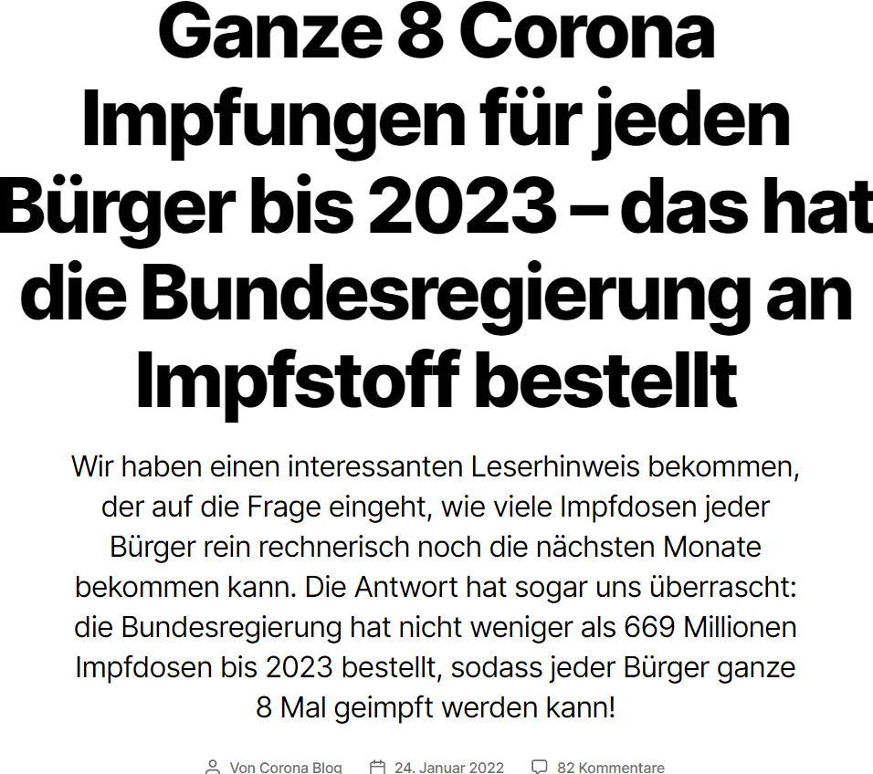 Was wurde an Impfstoff bestellt?
Unter anderem geht es darum um die Impfstoffbestellungen. Schauen wir uns die erste, relevante Frage und deren Antwort in der Drucksache 20/429 an:

Frage:
Wie viele Impfstoffdosen wurden zum Stichtag 16. Dezember 2021 durch die Bundesrepublik Deutschland selbst oder durch deren Vertragspartner (z. B. APA – Advance Purchase Agreement, vgl. dazu Bundestagsdrucksache 19/27666) und wann seit Beginn der Pandemie bestellt (bitte nach Herstellern inklusive Bestelloptionen, Lieferprognose und Bestelldatum aufschlüsseln)?

Antwort:
Deutschland hat sich an der Impfstoffinitiative der Europäischen Kommission beteiligt. Dabei wurde die EU-Kommission im Rahmen des europäischen Soforthilfeinstruments (Emergency Support Instrument – ESI) beauftragt, im Namen der Mitgliedstaaten mit den Impfstoffherstellern Abnahmegarantien (Advance Purchase Agreements – APAs) zu verhandeln und abzuschließen. Die EU-Kommission hat bislang für die Mitgliedstaaten mit folgenden Firmen Verträge abgeschlossen: Pfizer/BioNTech, Moderna, AstraZeneca, Johnson & Johnson, CureVac, Sanofi/GSK, Valneva, Novavax. Deutschland hat aus diesen Verträgen in verschiedenen Tranchen zum Stichtag 16. Dezember 2021 rund 554 Mio. Impfdosen bestellt.

Quelle: Drucksache 20/429
Die 554 Millionen bestellten Impfdosen sind anschließend mit Lieferzeitraum angegeben:


Quelle: Drucksache 20/429
Das ist aber noch lange nicht alles, denn da ist noch eine weitere Frage, die wir uns auch kurz anschauen wollen:

Frage:
Wie viele Impfstoffdosen wurden für das Jahr 2022 (bitte nach Kalenderwoche und Herstellern aufschlüsseln) durch die Bundesregierung bis zum Stichtag 8. Dezember 2021 und danach bestellt (Wechsel der Regierung)?

Quelle: Drucksache 20/429
Die Antwort ist diesmal ausschließlich in Tabellenform und etwas Text darunter angegeben:


Reicht der bestellte Impfstoff überhaupt?
Wir kennen ja alle das Dilemma – spätestens nach dem Ansehen der Tagesschau: wir sind in der größten Krise seit dem 2. Weltkrieg. Wir sind in einer riesengroßen Pandemie. Und überhaupt werden wir alle sterben – es sei denn, wir nehmen den einzigen Ausweg aus dieser Pandemie von unserer Regierung dankend an: die Impfung.
Bleibt die Frage: reicht der bestellte Impfstoff überhaupt, dass jeder Bürger dieses Landes diesen Ausweg in Anspruch nehmen kann, bzw. dann bald in Anspruch nehmen muss (auch wenn das Karl Lauterbach nicht gerne sagt)?
Machen wir doch einfach eine grobe Überschlagsrechnung:

Summieren wir alle bestellten Impfstoffdosen bis 2023 auf, kommen wir auf 669.100.000 bestellte Dosen.
Laut dem Impfdashboard sind (Stand 23.01.2022) 162.100.000 Impfdosen verimpft worden.
Ziehen wir erstmal von den bestellten Dosen die schon verimpften Dosen ab, bleiben 507.000.000 „Restdosen“ übrig.
Schauen wir nun kurz auf die Bevölkerungszahlen bzw. werfen wir einen Blick aufs Impfdashboard:

Deutschland hat 79.240.000 „impffähige Bürger“. Das sind alle Bürger ab 5 Jahren. Wir haben von den 83,24 Millionen Einwohnern also nur 4 Millionen Kinder unter 5 Jahren abgezogen, für die es noch keinen „Heilsbringer Impfung“ gibt.
Zu dieser Zeit (23.01.2022) hatten wir 61.000.000 voll geimpfte (2x) Menschen in Deutschland und 62.800.000 nur erstgeimpfte Menschen. Das heißt 1.800.000 Menschen hatten nur die Erstimpfung.
Ebenfalls waren am 23.01.2022 ganze 41.900.000 Menschen schon „geboostert“.
Überschlagen wir also, was passiert, wenn wir jetzt Deutschland auf Knopfdruck durchimpfen:

Zuerst impfen wir alle Erstgeimpften noch „fertig“, d.h. von unseren 507.000.000 Restdosen gehen nochmal 1.800.000 ab. Bleiben 505.200.000 Dosen übrig.
Jetzt sind damit 62.800.000 Menschen voll geimpft – aber nur 41.900.000 Menschen sind geboostert. Boostern wir also den Rest (ja, auch die Kinder, das heißt 62.800.000 – 41.900.000 = 20.900.000 weitere, nötige Dosen). Damit bleibt jetzt „nur noch“ ein Rest von 484.300.000 Dosen.
Jetzt gehts den „Ungeimpften“ an den Kragen bzw. an den Ärmel. Davon gibt es ja immer noch 79.240.000 – 62.800.000 = 16.440.000 Menschen. Wir sind spendabel und geben diesen direkt die volle Grundimmunisierung (bestehend aus 2 Spritzen) und obendrauf noch gleich einen Booster. Kommen wir auf 16.440.000 * 3 = 49.320.000 nötige Dosen. Ziehen wir diese vom „Rest“ ab, bleiben „nur noch“ 434.980.000 Dosen übrig.
Nun haben wir also in unserem fiktiven Szenario folgende Situation: alle „impffähigen Menschen“ in Deutschland sind drei Mal gespritzt – und wir haben noch 434.980.000 Dosen „Restbestellung“ übrig.
Was heißt das für die Menschen? 434.980.000 / 79.240.000 = 5,5 Dosen, die jeder Bürger (nachdem er drei Mal gespritzt ist) noch bis Ende 2023 erhalten kann.

Den ganzen Gedankengang stellen wir hier nochmal in Tabellenform dar (und bieten diese am Ende zum Download an):


Fazit
Die gezeigte Rechnung hat überschlagsmäßig gezeigt, dass, wenn jeder Bürger in Deutschland voll „geboostert ist“, es trotzdem noch genug Impfstoffbestellungen gibt für 5,5 weitere Impfungen pro Nase bis Ende 2023. Das heißt jeder Bürger kann sich spätestens alle 5 Monate boostern lassen und wir haben alle die Chance auf ganze 8 Corona Impfungen bis Ende 2023.
Wenn das keine guten Neuigkeiten sind? Die Pharmaindustrie freuts bestimmt.

Bei den gemachten Rechnungen haben wir übrigens unterschlagen, dass die Johnson & Johnson Impfungen nur „Einmalimpfungen“ sind – das heißt theoretisch hätte man dann sogar noch ein paar Dosen mehr übrig. Warum nur theoretisch? Nun, wie Leser des Blogs wissen, haben ja die Johnson & Johnson „Grundimmunisierten“ das „Glück“, dass sie zwei mRNA „Boosterimpfungen“ bekommen. Zumindest passt dann die Rechnung oben wieder.

Wir danken herzlich unserem Leser für den Hinweis und die Berechnungen zu diesem Thema!